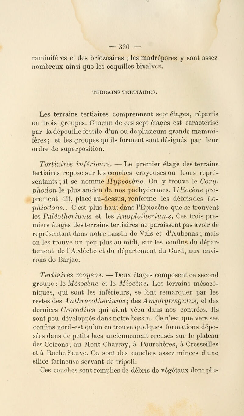 raminifères et des briozoaires ; les madrépores y sont assez nombreux ainsi que les coquilles bivalves. TERRAINS TERTIAIRES. Les terrains tertiaires comprennent sept étages, répartis en trois groupes. Chacun de ces sept étages est caractérisé par la dépouille fossile d'un ou de plusieurs grands mammi- fères ; et les groupes qu'ils forment sont désignés par leur ordre de superposition. Tertiaires inférieurs. — Le premier étage des terrains tertiaires repose sur les couches crayeuses ou leurs repré- sentants ; il se nomme Hypéocène. On y trouve le Cory- phodon le plus ancien de nos pachydermes. L'Eocène pro- prement dit, placé au-dessus, renferme les débris des Lo- phiodons.. C'est plus haut dans l'Epiocène que se trouvent les Paléotheriums et les Anoplotheriums. Ces trois pre- miers étages des terrains tertiaires ne paraissent pas avoir de représentant dans notre bassin de Vais et d'Aubenas ; mais on les trouve un peu plus au midi, sur les confins du dépar- tement de l'Arclèche et du département du Gard, aux envi- rons de Barjac. Tertiaires moyens. — Deux étages composent ce second groupe : le Mésocène et le Miocène, Les terrains mésocé- niques, qui sont les inférieurs, se font remarquer par les restes des Anthracotheriums\ des Amphytragulus, et des derniers Crocodiles qui aient vécu dans nos contrées. Ils sont peu développés dans notre bassin. Ce n'est que vers ses confins nord-est qu'on en trouve quelques formations dépo- sées dans de petits lacs anciennement creusés sur le plateau desCoirons; au Mont-Charray, à Pourchères, à Cresseilles et à Roche Sauve. Ce sont des couches assez minces d'une silice farineuse servant de tripoli. Ces couche sont remplies de débris de végétaux dont plu-