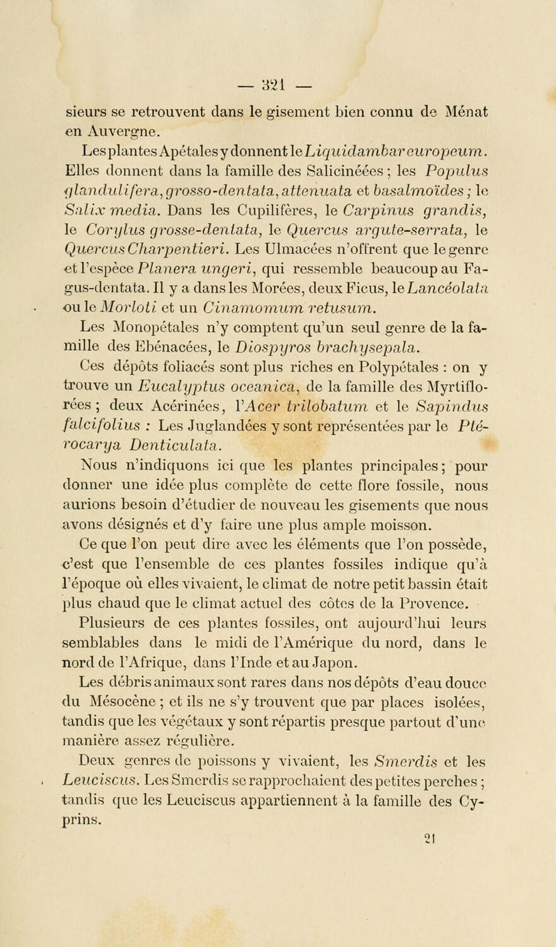 sieurs se retrouvent clans le gisement bien connu de Menât en Auvergne. Les plantes Apétales y donnent le Liquidambar europeurn. Elles donnent dans la famille des Salicinéées ; les Populus glandulifei^a,grosso-dentata,attenuata et basalmoïdes ; le Salix média. Dans les Cupilifères, le Carpinus grandis, le Corylus grosse-dentata, le Quercus argute-serrata, le Quercus Charpentieri. Les Ulmacées n'offrent que le genre et l'espèce Planera ungeri, qui ressemble beaucoup au Fa- gus-dentata. Il y a dans les Morées, deux Ficus, leLancéolata ou le Morloti et un Cinamomum retusum. Les Monopétales n'y comptent qu'un seul genre de la fa- mille des Ebénacées, le Diospyros brachysepala. Ces dépôts foliacés sont plus riches en Polypétales : on y trouve un Eucalyptus oceanica, de la famille des Myrtiflo- rées ; deux Acérinées, VAcer trilobatum et le Sapindus falcifolius : Les Juglandées y sont représentées par le Pté- rocary a Denticulata. Nous n'indiquons ici que les plantes principales ; pour donner une idée plus complète de cette flore fossile, nous aurions besoin d'étudier de nouveau les gisements que nous avons désignés et d'y faire une plus ample moisson. Ce que l'on peut dire avec les éléments que l'on possède, c'est que l'ensemble de ces plantes fossiles indique qu'à l'époque où elles vivaient, le climat de notre petit bassin était plus chaud que le climat actuel des côtes de la Provence. Plusieurs de ces plantes fossiles, ont aujourd'hui leurs semblables dans le midi de l'Amérique du nord, dans le nord de l'Afrique, dans l'Inde et au Japon. Les débris animaux sont rares dans nos dépôts d'eau douce du Mésocène ; et ils ne s'y trouvent que par places isolées, tandis que les végétaux y sont répartis presque partout d'une manière assez régulière. Deux genres do poissons y vivaient, les Smerdis et les Leuciscus. Les Smerdis se rapprochaient des petites perches ; tandis que les Leuciscus appartiennent à la famille des Cy- prins. 21