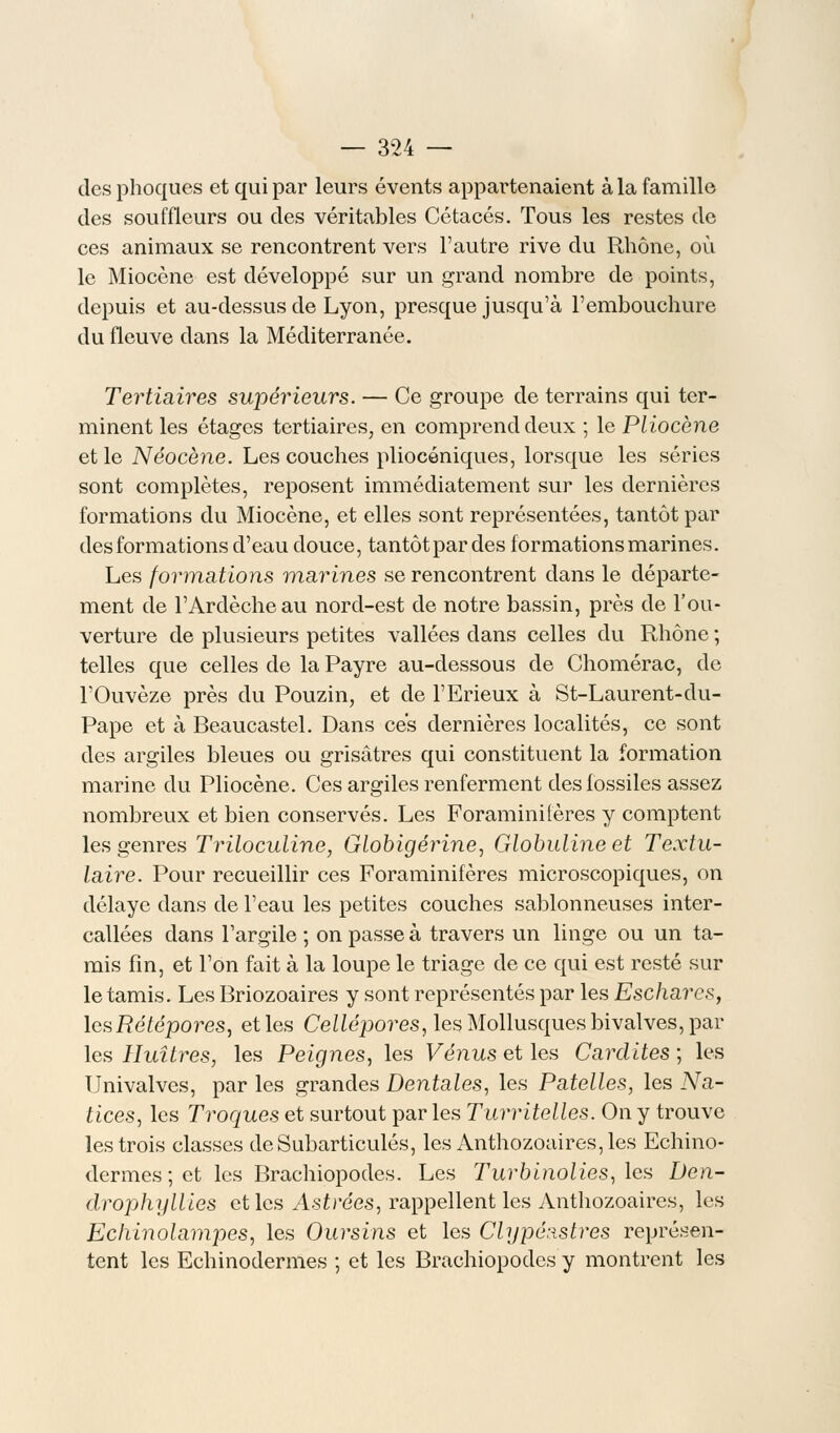 des phoques et qui par leurs évents appartenaient à la famille des souffleurs ou des véritables Cétacés. Tous les restes de ces animaux se rencontrent vers l'autre rive du Rhône, où le Miocène est développé sur un grand nombre de points, depuis et au-dessus de Lyon, presque jusqu'à l'embouchure du fleuve dans la Méditerranée. Tertiaires supérieurs. — Ce groupe de terrains qui ter- minent les étages tertiaires, en comprend deux ; le Pliocène et le Néocène. Les couches pliocéniques, lorsque les séries sont complètes, reposent immédiatement sur les dernières formations du Miocène, et elles sont représentées, tantôt par des formations d'eau douce, tantôt par des formations marines. Les formations marines se rencontrent dans le départe- ment de l'Arclècheau nord-est de notre bassin, près de l'ou- verture de plusieurs petites vallées dans celles du Rhône ; telles que celles de la Payre au-dessous de Chomérac, de l'Ouvèze près du Pouzin, et de l'Erieux à St-Laurent-du- Pape et à Beaucastel. Dans ces dernières localités, ce sont des argiles bleues ou grisâtres qui constituent la formation marine du Pliocène. Ces argiles renferment des fossiles assez nombreux et bien conservés. Les Foraminifères y comptent les genres Triloculine, Globigérine, Globuline et Textu- laire. Pour recueillir ces Foraminifères microscopiques, on délaye dans de l'eau les petites couches sablonneuses inter- callées dans l'argile ; on passe à travers un linge ou un ta- mis fin, et l'on fait à la loupe le triage de ce qui est resté sur le tamis. Les Briozoaires y sont représentés par les Eschares, lesRétépores, et les Cellépores, les Mollusques bivalves, par les Huîtres, les Peignes, les Vénus et les Cardites ; les Univalves, par les grandes Dentales, les Patelles, les Na- tices, les Troques et surtout par les Turritelles. On y trouve les trois classes de Subarticulés, les Anthozoaires,les Echino- dermes ; et les Brachiopodes. Les Turbinolies,\cs Den- drophyllies et les Astrées, rappellent les Anthozoaires, les Ecliinolampes, les Oursins et les Clypé:istres représen- tent les Echinodermes ; et les Brachiopodes y montrent les