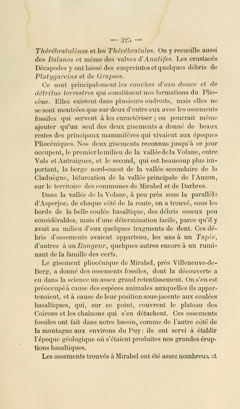— 3-25 — Thérébmtulines et les Thérébratules. On y recueille aussi des Balanes et même des valves cVAnatifes. Les crustacés Décapodes y ont laissé des empreintes et quelques débris de Platygarcins et de Grapses. Ce sont principalement les couches cVeau douce et de détritus terrestres qui constituent nos formations du Plio- cène. Elles existent dans plusieurs endroits, mais elles ne se sont montrées que sur deux d'entre eux avec les ossements fossiles qui servent à les caractériser ; on pourrait même ajouter qu'un seul des deux gisements a donné de beaux restes des principaux mammifères qui vivaient aux époques Pliocéniques. Nos deux gisements reconnus jusqu'à ce jour occupent, le premier le milieu de la vallée de la Volane, entre Vais et Antraigues, et le second, qui est beaucoup plus im- portant, la berge nord-ouest de la vallée secondaire de la Claduègne, bifurcation de la vallée principale de l'Auzon, sur le territoire des communes de Mirabel et de Darbres. Dans la vallée de la Volane, à peu près sous la parallèle d'Asperjoc, de chaque côté de la route, on a trouvé, sous les bords de la belle coulée basaltique, des débris osseux peu considérables, mais d'une détermination facile, parce qu'il y avait au milieu d'eux quelques fragments de dent. Ces clé- bris d'ossements avaient appartenu, les uns à un Tapir, d'autres à un Rongeur, quelques autres encore à un rumi- nant de la famille des cerfs. Le gisement pliocénique de Mirabel, près Villeneuve-de- Berg, a donné des ossements fossiles, dont la découverte a eu dans la science un assez grand retentissement. On s'en est préoccupé à cause des espèces animales auxquelles ils appar- tenaient, et à cause de leur position sous-jacente aux coulées basaltiques, qui, sur ce point, couvrent le plateau des Coirons et les chaînons qui s'en détachent. Ces ossements fossiles ont fait dans notre bassin, comme de l'autre côté de la montagne aux environs du Puy : ils ont servi à établir l'époque géologique où s'étaient produites nos grandes érup- tions basaltiques. Les ossements trouvés à Mirabel ont été assez nombreux et
