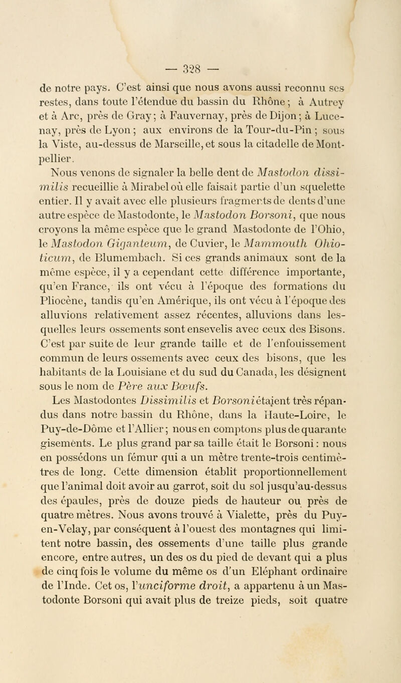 — 3-28 — de notre pays. C'est ainsi que nous avons aussi reconnu ses restes, dans toute l'étendue du bassin du Rhône ; à Autrey et à Arc, près de Gray ; à Fauvernay, près de Dijon ; à Luce- nay, près de Lyon ; aux environs de la Tour-du-Pin ; sous la Viste, au-dessus de Marseille, et sous la citadelle de Mont- pellier. Nous venons de signaler la belle dent de Mastodon dissi- milis recueillie à Mirabeloù elle faisait partie d'un squelette entier. Il y avait avec elle plusieurs fragments de dents d'une autre espèce de Mastodonte, le Mastodon Borsoni, que nous croyons la même espèce que le grand Mastodonte de l'Ohio, le Mastodon Giganteum, de Cuvier, le Mammouth Ohio- ticum, de Blumembach. Si ces grands animaux sont delà même espèce, il y a cependant cette différence importante, qu'en France, ils ont vécu à l'époque des formations du Pliocène, tandis qu'en Amérique, ils ont vécu à l'époque des alluvions relativement assez récentes, alluvions dans les- quelles leurs ossements sont ensevelis avec ceux des Bisons. C'est par suite de leur grande taille et de l'enfouissement commun de leurs ossements avec ceux des bisons, que les habitants de la Louisiane et du sud du Canada, les désignent sous le nom de Père aux Bœufs. Les Mastodontes Dissimilis et Borsoniétajent très répan- dus dans notre bassin du Rhône, dans la Haute-Loire, le Puy-de-Dôme et l'Allier; nous en comptons plus de quarante gisements. Le plus grand par sa taille était le Borsoni : nous en possédons un fémur qui a un mètre trente-trois centimè- tres de long. Cette dimension établit proportionnellement que l'animal doit avoir au garrot, soit du sol jusqu'au-dessus des épaules, près de douze pieds de hauteur ou près de quatre mètres. Nous avons trouvé à Vialette, près du Puy- en-Velay, par conséquent à l'ouest des montagnes qui limi- tent notre bassin, des ossements d'une taille plus grande encore, entre autres, un des os du pied de devant qui a plus de cinq fois le volume du même os d'un Eléphant ordinaire de l'Inde. Cet os, Yunciforme droit, a appartenu à un Mas- todonte Borsoni qui avait plus de treize pieds, soit quatre