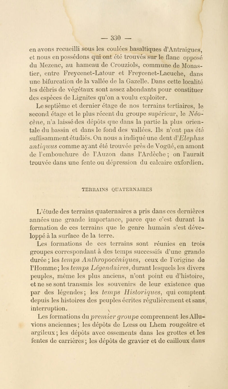 en avons recueilli sous les coulées basaltiques d'Antraigues, et nous en possédons qui ont été trouvés sur le flanc opposé du Mezenc, au hameau de Crouziols, commune de Monas- tier, entre Freycenet-Latour et Freycenet-Lacuche, dans une bifurcation de la vallée de la Gazelle. Dans cette localité les débris de végétaux sont assez abondants pour constituer des espèces de Lignites qu'on a voulu exploiter. Le septième et dernier étage de nos terrains tertiaires, le second étage et le plus récent du groupe supérieur, le Néo- cène, n'a laissé des dépôts que dans la partie la plus orien- tale du bassin et dans le fond des vallées. Ils n'ont pas été suffisamment étudiés. On nous a indiqué une dent d'Elephas antiquus comme ayant été trouvée près de Vogué, en amont de l'embouchure de l'Auzon dans l'Ardèche ; on l'aurait trouvée dans une fente ou dépression du calcaire oxfordien. TERRAINS QUATERNAIRES L'étude des terrains quaternaires a pris dans ces dernières années une grande importance, parce que c'est durant la formation de ces terrains que le genre humain s'est déve- loppé à la surface de la terre. Les formations de ces terrains sont réunies en trois groupes correspondant à des temps successifs d'une grande durée ; les temps Anthropocéniques, ceux de l'origine de l'Homme; les temps Légendaires, durant lesquels les divers peuples, même les plus anciens, n'ont point eu d'histoire, et ne se sont transmis les souvenirs de leur existence que par des légendes; les temps Historiques, qui comptent depuis les histoires des peuples écrites régulièrement et sans\ interruption. v Les formations du premier groupe comprennent les Allu- vions anciennes ; les dépôts de Lœss ou Lhem rougeâtre et argileux ; les dépôts avec ossements dans les grottes et les fentes de carrières ; les dépôts de gravier et de cailloux dans