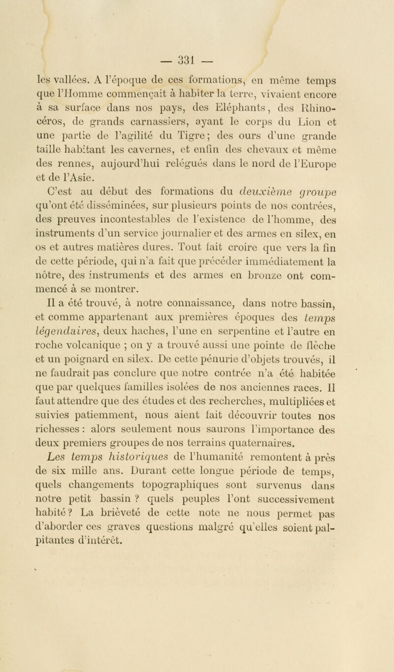 les vallées. A l'époque de ces formations, en même temps que l'Homme commençait à habiter la terre, vivaient encore à sa surface dans nos pays, des Eléphants, dos Rhino- céros, de grands carnassiers, ayant le corps du Lion et une partie de l'agilité du Tigre; des ours d'une grande taille habitant les cavernes, et enfin des chevaux et même des rennes, aujourd'hui relégués dans le nord de l'Europe et de l'Asie. C'est au début des formations du deuxième groupe qu'ont été disséminées, sur plusieurs points de nos contrées, des preuves incontestables de l'existence de l'homme, des instruments d'un service journalier et des armes en silex, en os et autres matières dures. Tout lait croire que vers la fin de cette période, qui n'a l'ait (pie précéder immédiatement la nôtre, des instruments et des armes en bronze ont com- mencé à se montrer. Il a été trouvé, à notre connaissance, dans notre bassin, et comme appartenant aux premières époques des temps légendaires, deux haches, l'une en serpentine et l'autre en roche volcanique ; on y a trouvé aussi une pointe de flèche et un poignard en silex. De cette pénurie d'objets trouvés, il ne faudrait pas conclure que notre contrée n'a été habitée que par quelques familles isolées de nos anciennes races. Il faut attendre que des études et des recherches, multipliées et suivies patiemment, nous aient lait découvrir toutes nos richesses : alors seulement nous saurons l'importance des deux premiers groupes de nos terrains quaternaires. Les temps historiques de l'humanité remontent à près de six mille ans. Durant cette longue période de temps, quels changements topographiques sont survenus dans notre petit bassin ? quels peuples l'ont successivement habité? La brièveté de cette note ne nous permet pas d'aborder ces graves questions malgré qu'elles soient pal- pitantes d'intérêt.