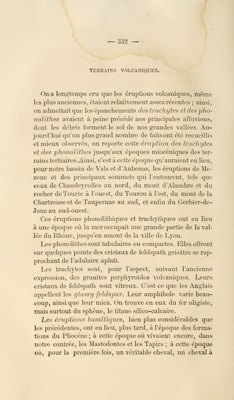 TERRAINS VOLCANIQUES. On a longtemps cru que les éruptions volcaniques, même les plus anciennes, étaient relativement assez récentes ; ainsi, on admettait que les épanchements des trachytes et des pho- nolithes avaient à peine précédé nos principales alluvions, dont les débris forment le sol de nos grandes vallées. Au- jourd'hui qu'un plus grand nombre de faits ont été recueillis et mieux observés, on reporte cette éruption des trachytes et des phonolithes jusqu'aux époques miocéniques des ter- rains tertiaires. Ainsi, c'est à cette époque qu'auraient eu lieu, pour notre bassin de Vais et d'Aubenas, les éruptions de Me- zenc et des principaux sommets qui l'entourent, tels que ceux de Chaudeyrolles au nord, du mont d'Alambre et du rocher de Tourte à l'ouest, du Tourou à l'est, du mont de la Chartreuse et de Taupernas au sud, et enfin du Gerbier-de- Jonc au sud-ouest. Ces éruptions phonolithiques et trachytiques ont eu lieu à une époque où la mer occupait une grande partie de la val- lée du Rhône, jusqu'en amont de la ville de Lyon. Les phonolithessont tabulaires ou compactes. Elles offrent sur quelques points des cristaux de feldspath grisâtre se rap- prochant de Fadulaire aplati. Les trachytes sont, pour l'aspect, suivant l'ancienne expression, des granités porphyroïdes volcaniques. Leurs cristaux de feldspath sont vitreux. C'est ce que les Anglais appellent les giassy feldspar. Leur amphibole varie beau- coup, ainsi que leur mica. On trouve en eux du fer oligiste, mais surtout du sphène, le titane silico-calcaire. Les éruptions basaltiques, bien plus considérables que les précédentes, ont eu lieu, plus tard, à l'époque des forma- tions du Pliocène ; à cette époque où vivaient encore, dans notre contrée, les Mastodontes et les Tapirs ; à cette époque où, pour la première fois, un véritable cheval, un cheval à