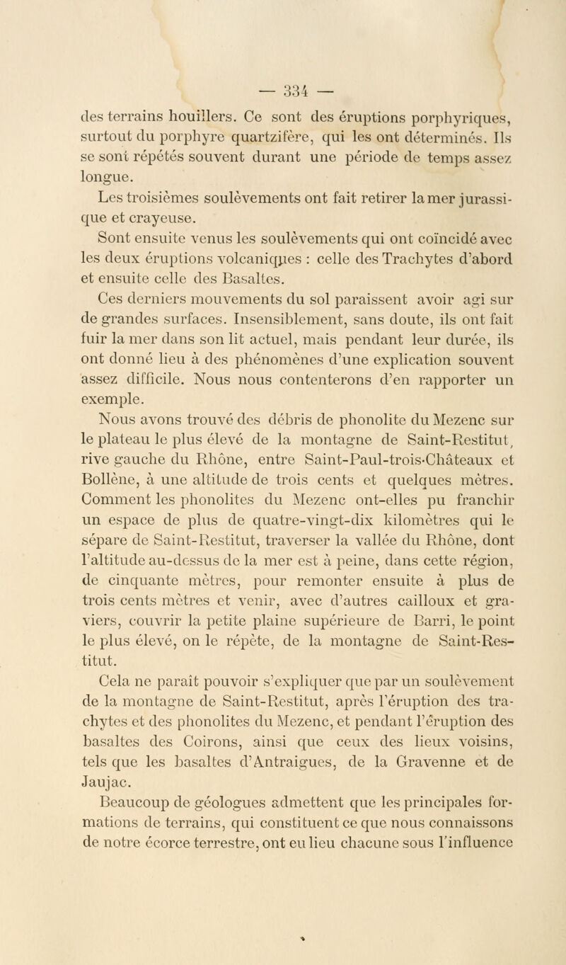 des terrains houillers. Ce sont des éruptions porphyriques, surtout du porphyre quartzifère, qui les ont déterminés. Ils se sont répétés souvent durant une période de temps assez longue. Les troisièmes soulèvements ont fait retirer la mer jurassi- que et crayeuse. Sont ensuite venus les soulèvements qui ont coïncidé avec les deux éruptions volcaniques : celle des Trachytes d'abord et ensuite celle des Basaltes. Ces derniers mouvements du sol paraissent avoir agi sur de grandes surfaces. Insensiblement, sans doute, ils ont fait fuir la mer dans son lit actuel, mais pendant leur durée, ils ont donné lieu à des phénomènes d'une explication souvent assez difficile. Nous nous contenterons d'en rapporter un exemple. Nous avons trouvé des débris de phonolite du Mezenc sur le plateau le plus élevé de la montagne de Saint-Restitut, rive gauche du Rhône, entre Saint-Paul-trois-Châteaux et Bollène, à une altitude de trois cents et quelques mètres. Comment les phonolites du Mezenc ont-elles pu franchir un espace de plus de quatre-vingt-dix kilomètres qui le sépare de Saint-Restitut, traverser la vallée du Rhône, dont l'altitude au-dessus do la mer est à peine, dans cette région, de cinquante mètres, pour remonter ensuite à plus de trois cents mètres et venir, avec d'autres cailloux et gra- viers, couvrir la petite plaine supérieure de Barri, le point le plus élevé, on le répète, de la montagne de Saint-Res- titut. Cela ne paraît pouvoir s'expliquer que par un soulèvement de la montagne de Saint-Restitut, après l'éruption des tra- chytes et des phonolites du Mezenc, et pendant l'éruption des basaltes des Coirons, ainsi que ceux des lieux voisins, tels que les basaltes d'Antraigues, de la Gravenne et de Jaujac. Beaucoup de géologues admettent que les principales for- mations de terrains, qui constituent ce que nous connaissons de notre écorce terrestre, ont eu lieu chacune sous l'influence