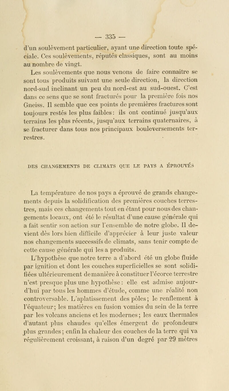 d'un soulèvement particulier, ayant une direction toute spé- ciale. Ces soulèvements, réputés classiques, sont au moins au nombre de vingt. Les soulèvements que nous venons de faire connaître se sont tous produits suivant une seule direction, la direction nord-sud inclinant un peu du nord-est au sud-ouest. C'est dans ce sens que se sont fracturés pour la première fois nos Gneiss. Il semble que ces points de premières fractures sont toujours restés les plus faibles: ils ont continué jusqu'aux terrains les plus récents, jusqu'aux terrains quaternaires, à se fracturer dans tous nos principaux bouleversements ter- restres. DES CHANGEMENTS DE CLIMATS QUE LE PAYS A EPROUVES La température de nos pays a éprouvé de grands change- ments depuis la solidification des premières couches terres- tres, mais ces changements tout en étant pour nous des chan- gements locaux, ont été le résultat d'une cause générale qui a fait sentir son action sur l'ensemble de notre globe. Il de- vient dès lors bien difficile d'apprécier à leur juste valeur nos changements successifs de climats, sans tenir compte de cette cause générale qui les a produits. L'hypothèse que notre terre a d'abord été un globe fluide par ignition et dont les couches superficielles se sont solidi- fiées ultérieurement de manière à constituer l'écorce terrestre n'est presque plus une hypothèse: elle est admise aujour- d'hui par tous les hommes d'étude, comme une réalité non controversable. L'aplatissement des pôles; le renflement à l'équateur ; les matières en fusion vomies du sein de la terre par les volcans anciens et les modernes ; les eaux thermales d'autant plus chaudes qu'elles émergent de profondeurs plus grandes ; enfin la chaleur des couches de la terre qui va régulièrement croissant, à raison d'un degré par 29 mètres