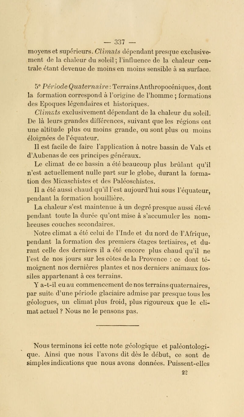 moyens et supérieurs. Climats dépendant presque exclusive- ment de la chaleur du soleil ; l'influence de la chaleur cen- trale étant devenue de moins en moins sensible à sa surface. 5° Période Quaternaire : Terrains Anthropocéniques, dont la formation correspond à l'origine de l'homme ; formations des Epoques légendaires et historiques. Climeds exclusivement dépendant de la chaleur du soleil. De là leurs grandes différences, suivant que les régions ont une altitude plus ou moins grande, ou sont plus ou moins éloignées de Péquateur. Il est facile de faire l'application à notre bassin de Vais et d'Aubenas de ces principes généraux. Le climat de ce bassin a été beaucoup plus brûlant qu'il n'est actuellement nulle part sur le globe, durant la forma- tion des Micaschistes et des Paléoschistes. Il a été aussi chaud qu'il l'est aujourd'hui sous l'équateur, pendant la formation houillicre. La chaleur s'est maintenue à un degré presque aussi élevé pendant toute la durée qu'ont mise à s'accumuler les nom- breuses couches secondaires. Notre climat a été celui de l'Inde et du nord de l'Afrique, pendant la formation des premiers étages tertiaires, et du- rant celle des derniers il a été encore plus chaud qu'il ne Test de nos jours sur les côtes de la Provence : ce dont té- moignent nos dernières plantes et nos derniers animaux fos- siles appartenant à ces terrains. Y a-t-il eu au commencement de nos terrains quaternaires, par suite d'une période glaciaire admise par presque tous les géologues, un climat plus froid, plus rigoureux que le cli- mat actuel ? Nous ne le pensons pas. Nous terminons ici cette note géologique et paléontologi- que. Ainsi que nous l'avons dit dès le début, ce sont de simples indications que nous avons données. Puissent-elles 22