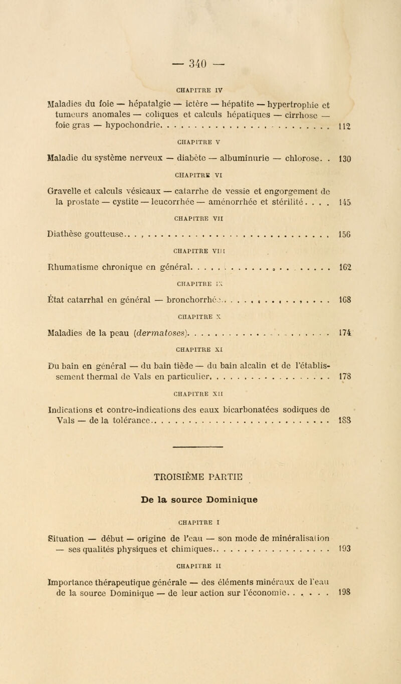 CHAriTRE IV Maladies du foie — hépatalgie — ictère — hépatite — hypertrophie et tumeurs anomales — coliques et calculs hépatiques — cirrhose — foie gras — hypochondrie 112 CHAPITRE V Maladie du système nerveux — diabète — albuminurie — chlorose. . 130 CHAPITRE VI Gravelle et calculs vésicaux — catarrhe de vessie et engorgement de la prostate — cystite — leucorrhée—aménorrhée et stérilité. ... 145 chapitre vu Diathèse goutteuse.. . , 156 CHAPITRE VI! i Rhumatisme chronique en général 102 chapitre ;:c État catarrhal en général — bronchorrhéj , , . . . . 168 CHAPITRE X Maladies de la peau {dermatoses) 174 CHAPITRE XI Du bain en général — du bain tiède — du bain alcalin et de l'établis- sement thermal de Vais en particulier 178 CHAPITRE XII Indications et contre-indications des eaux bicarbonatées sodiques de Vais — de la tolérance ISS TROISIEME PARTIE De la source Dominique CHAPITRE I Situation — début — origine de l'eau — son mode de minéralisalion — ses qualités physiques et chimiques 193 CHAPITRE II Importance thérapeutique générale — des éléments minéraux de l'eau de la source Dominique — de leur action sur l'économie 198