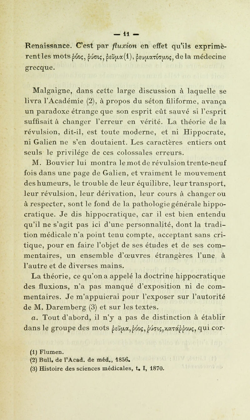 —11 — Renaissance. C'est par fluxion en effet qu'ils exprimè- rentles motspôo;, puoi<;;peî)p(.a(l), pau(i.aTiff[/.oç)dela médecine grecque. Malgaigne, dans cette large discussion à laquelle se livra l'Académie (2), à propos du séton filiforme, avança un paradoxe étrange que son esprit eût sauvé si l'esprit suffisait à changer l'erreur en vérité. La théorie de la révulsion, dit-il, est toute moderne, et ni Hippocrate, ni Galien ne s'en doutaient. Les caractères entiers ont seuls le privilège de ces colossales erreurs. M. Bouvier lui montra le mot de révulsion trente-neuf fois dans une page de Galien, et vraiment le mouvement des humeurs, le trouble de leur équilibre, leur transport, leur révulsion, leur dérivation, leur cours à changer ou à respecter, sont le fond de la pathologie générale hippo- cratique. Je dis hippocratique, car il est bien entendu qu'il ne s'agit pas ici d'une personnalité, dont la tradi- tion médicale n'a point tenu compte, acceptant sans cri- tique, pour en faire l'objet de ses études et de ses com- mentaires, un ensemble d'oeuvres étrangères l'une à l'autre et de diverses mains. La théorie, ce qu'on a appelé la doctrine hippocratique des fluxions, n'a pas manqué d'exposition ni de com- mentaires. Je m'appuierai pour l'exposer sur l'autorité de M. Daremberg (3) et sur les textes. a. Tout d'abord, il n'y a pas de distinction à établir dans le groupe des mots p^C[Aa,po'oç,puffiç,jtaTàppouç, qui cor- (1) Flumen. (2) Bull, de l'Acad. de méd., 1856.