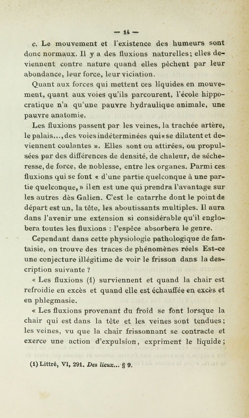 c. Le mouvement et l'existence des humeurs sont donc normaux. Il y a des fluxions naturelles; elles de- viennent contre nature quand elles pèchent par leur abondance, leur force, leurviciation. Quant aux forces qui mettent ces liquides en mouve- ment, quant aux voies qu'ils parcourent, l'école hippo- cratique n'a qu'une pauvre hydraulique animale, une pauvre anatomie. Les fluxions passent par les veines, la trachée artère, le palais..., des voies indéterminées qui «se dilatent et de- viennent coulantes ». Elles sont ou attirées, ou propul- sées par des différences de densité, de chaleur, de séche- resse, de force, de noblesse, entre les organes. Parmi ces fluxions qui se font « d'une partie quelconque à une par- tie quelconque, » il en est une qui prendra l'avantage sur les autres dès Galien. C'est le catarrhe dont le point de départ est un, la tête, les aboutissants multiples. Il aura dans l'avenir une extension si considérable qu'il englo- bera toutes les fluxions : l'espèce absorbera le genre. Cependant dans cette physiologie pathologique de fan- taisie, on trouve des traces de phénomènes réels Est-ce une conjecture illégitime de voir le frisson dans la des- cription suivante ? « Les fluxions (1) surviennent et quand la chair est refroidie en excès et quand elle est échauffée en excès et en phlegmasie. « Les fluxions provenant du froid se font lorsque la chair qui est dans la tête et les veines sont tendues ; les veines, vu que la chair frissonnant se contracte et exerce une action d'expulsion, expriment le liquide; (1) Littré, VI, 291. Des lieux... § 9.