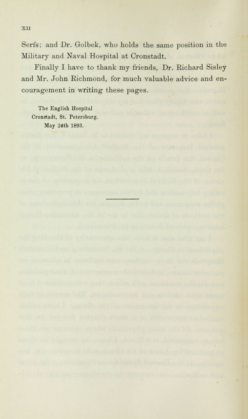 Serfs; and Dr. Golbek, who holds the same position in the Military and Naval Hospital at Cronstadt. Finally I have to thank my friends, Dr. Richard Sisley and Mr. John Richmond, for much valuable advice and en- couragement in writing these pages. The English Hospital Cronstadt, St. Petersburg. May 24th 1893.
