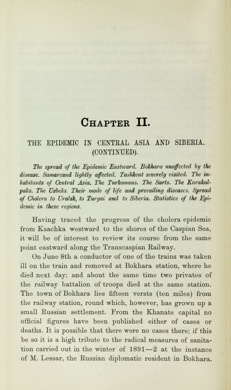 THE EPIDEMIC IN CENTRAL ASIA AND SIBERIA. (CONTINUED). The spread of the Epidemic Eastward. Bokhara unaffected by the disease. Samarcand lightly affected. Tashkent severely visited. The in- habitants of Central Asia. The Turkomans. The Sarts. The Karakal- paks. Tlie Uzbeks. Their mode of life and prevailing diseases. Spread of Cholera to Uralsk, to Turgai and to Siberia. Statistics of the Epi- demic in these regions. Having traced the progress of the cholera epidemic from Kaachka westward to the shores of the Caspian Sea, it will be of interest to review its course from the same point eastward along the Transcaspian Railway. On June 8th a conductor of one of the trains was taken ill on the train and removed at Bokhara station, where he died next day; and about the same time two privates of the railway battalion of troops died at the same station. The town of Bokhara lies fifteen versts (ten miles) from the railway station, round which, however, has grown up a small Russian settlement. From the Khanate capital no official figures have been published either of cases or deaths. It is possible that there were no cases there; if this be so it is a high tribute to the radical measures of sanita- tion carried out in the winter of 1891—2 at the instance of M. Lessar, the Russian diplomatic resident in Bokhara.