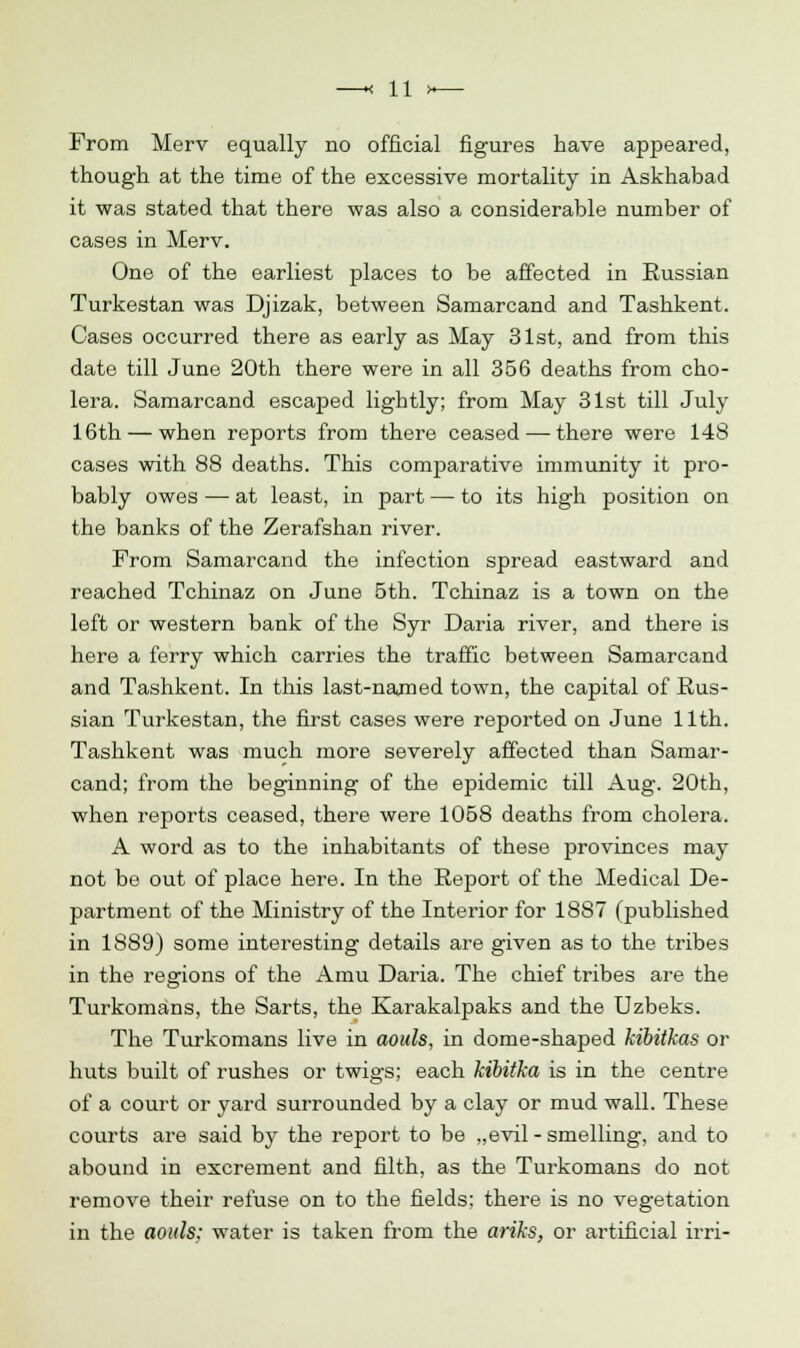 From Merv equally no official figures have appeared, though at the time of the excessive mortality in Askhabad it was stated that there was also a considerable number of cases in Merv. One of the earliest places to be affected in Russian Turkestan was Djizak, between Samarcand and Tashkent. Cases occurred there as early as May 31st, and from this date till June 20th there were in all 356 deaths from cho- lera. Samarcand escaped lightly; from May 31st till July 16th — when reports from there ceased — there were 148 cases with 88 deaths. This comparative immunity it pro- bably owes — at least, in part — to its high position on the banks of the Zerafshan river. From Samarcand the infection spread eastward and reached Tchinaz on June 5th. Tchinaz is a town on the left or western bank of the Syr Daria river, and there is here a ferry which carries the traffic between Samarcand and Tashkent. In this last-named town, the capital of Rus- sian Turkestan, the first cases were reported on June 11th. Tashkent was much more severely affected than Samar- cand; from the beginning of the epidemic till Aug. 20th, when reports ceased, there were 1058 deaths from cholera. A word as to the inhabitants of these provinces may not be out of place here. In the Report of the Medical De- partment of the Ministry of the Interior for 1887 (published in 1889) some interesting details are given as to the tribes in the reerions of the Amu Daria. The chief tribes are the O Turkomans, the Sarts, the Karakalpaks and the Uzbeks. The Turkomans live in aouls, in dome-shaped kibitkas or huts built of rushes or twigs; each kibitka is in the centre of a court or yard surrounded by a clay or mud wall. These courts are said by the report to be „evil - smelling, and to abound in excrement and filth, as the Turkomans do not remove their refuse on to the fields; there is no vegetation in the aouls; water is taken from the ariks, or artificial irri-