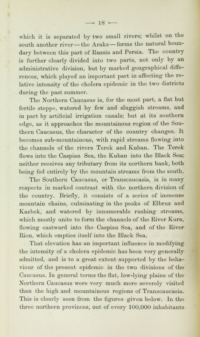 which it is separated by two small rivers; whilst on the south another river — the Araks — forms the natural boun- dary between this part of Russia and Persia. The country is further clearly divided into two parts, not only by an administrative division, but by marked geographical diffe- rences, which played an important part in affecting the re- lative intensity of the cholera epidemic in the two districts during the past summer. The Northern Caucasus is, for the most part, a flat but fertile steppe, watered by few and sluggish streams, and in part by artificial irrigation canals; but at its southern edge, as it approaches the mountainous region of the Sou- thern Caucasus, the character of the country changes. It becomes sub-mountainous, with rapid streams flowing into the channels of the rivers Terek and Kuban. The Terek flows into the Caspian Sea, the Kuban into the Black Sea; neither receives any tributary from its northern bank, both being fed entirely by the mountain streams from the south. The Southern Caucasus, or Transcaucasia, is in many respects in marked contrast with the northern division of the country. Briefly, it consists of a series of immense mountain chains, culminating in the peaks of Elbruz and Kazbek, and watered by innumerable rushing streams, which mostly unite to form the channels of the River Kura, flowing eastward into the Caspian Sea, and of the River Rion, which empties itself into the Black Sea. That elevation has an important influence in modifying the intensity of a cholera epidemic has been very generally admitted, and is to a great extent supported by the beha- viour of the present epidemic in the two divisions of the Caucasus. In general terms the flat, low-lying plains of the Northern Caucasus were very much more severely visited than the high and mountainous regions of Transcaucasia. This is clearly seen from the figures given below. In the three northern provinces, out of every 100,000 inhabitants