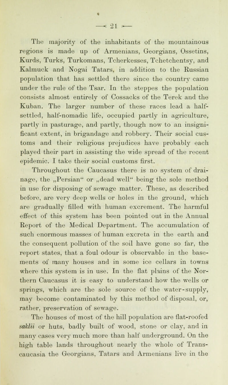 The majority of the inhabitants of the mountainous regions is made up of Armenians, Georgians, Ossetins, Kurds, Turks, Turkomans, Tcherkesses, Tchetchentsy, and Kalmuck and Nogai Tatars, in addition to the Russian population that has settled there since the country came under the rule of the Tsar. In the steppes the population consists almost entirely of Cossacks of the Terek and the Kuban. The larger number of these races lead a half- settled, half-nomadic life, occupied partly in agriculture, partly in pasturage, and partly, though now to an insigni- ficant extent, in brigandage and robbery. Their social cus- toms and their religious prejudices have probably each played their part in assisting the wide spread of the recent epidemic. I take their social customs first. Throughout the Caucasus there is no system of drai- nage, the „Persian or „dead well being the sole method in use for disposing of sewage matter. These, as described before, are very deep wells or holes in the ground, which are gradually filled with human excrement. The harmful effect of this system has been pointed out in the Annual Report of the Medical Department. The accumulation of such enormous masses of human excreta in the earth and the consequent pollution of the soil have gone so far, the report states, that a foul odour is observable in the base- ments of many houses and in some ice cellars in towns where this system is in use. In the flat plains of the Nor- thern Caucasus it is easy to understand how the wells or sjmngs, which are the sole source of the water-supply, may become contaminated by this method of disposal, or, rather, preservation of sewage. The houses of most of the hill population are flat-roofed saklii or huts, badly built of wood, stone or clay, and in many cases very much more than half underground. On the high table lands throughout nearly the whole of Trans- caucasia the Georgians, Tatars and Armenians live in the