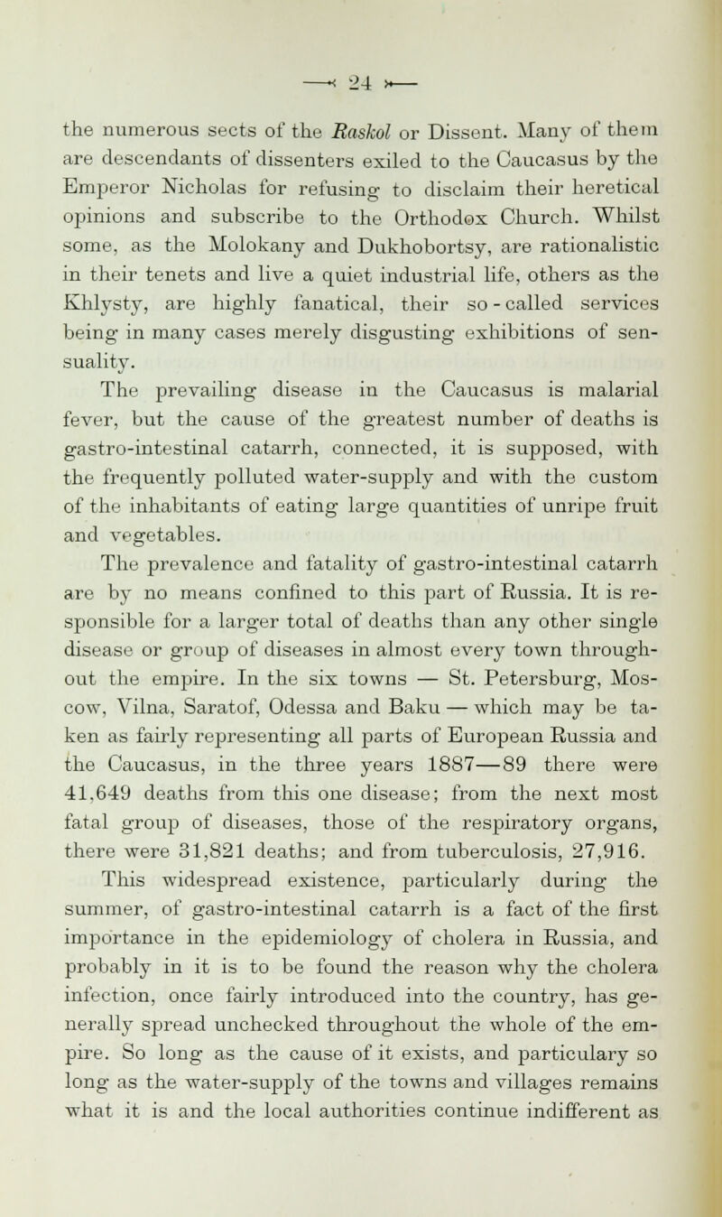 the numerous sects of the Baskol or Dissent. Many of them are descendants of dissenters exiled to the Caucasus by the Emperor Nicholas for refusing to disclaim their heretical opinions and subscribe to the Orthodox Church. Whilst some, as the Molokany and Dukhobortsy, are rationalistic in their tenets and live a quiet industrial life, others as the Khlysty, are highly fanatical, their so - called services being in many cases merely disgusting exhibitions of sen- suality. The prevailing disease in the Caucasus is malarial fever, but the cause of the greatest number of deaths is gastro-intestinal catarrh, connected, it is supposed, with the frequently polluted water-supply and with the custom of the inhabitants of eating large quantities of unripe fruit and vegetables. The prevalence and fatality of gastro-intestinal catarrh are by no means confined to this part of Russia. It is re- sponsible for a larger total of deaths than any other single disease or group of diseases in almost every town through- out the entire. In the six towns — St. Petersburg, Mos- cow, Vilna, Saratof, Odessa and Baku — which may be ta- ken as fairly representing all parts of European Russia and the Caucasus, in the three years 1887—89 there were 41,649 deaths from this one disease; from the next most fatal group of diseases, those of the respiratory organs, there were 31,821 deaths; and from tuberculosis, 27,916. This widespread existence, particularly during the summer, of gastro-intestinal catarrh is a fact of the first importance in the epidemiology of cholera in Russia, and probably in it is to be found the reason why the cholera infection, once fairly introduced into the country, has ge- nerally spread unchecked throughout the whole of the em- pire. So long as the cause of it exists, and particulary so long as the water-supply of the towns and villages remains what it is and the local authorities continue indifferent as