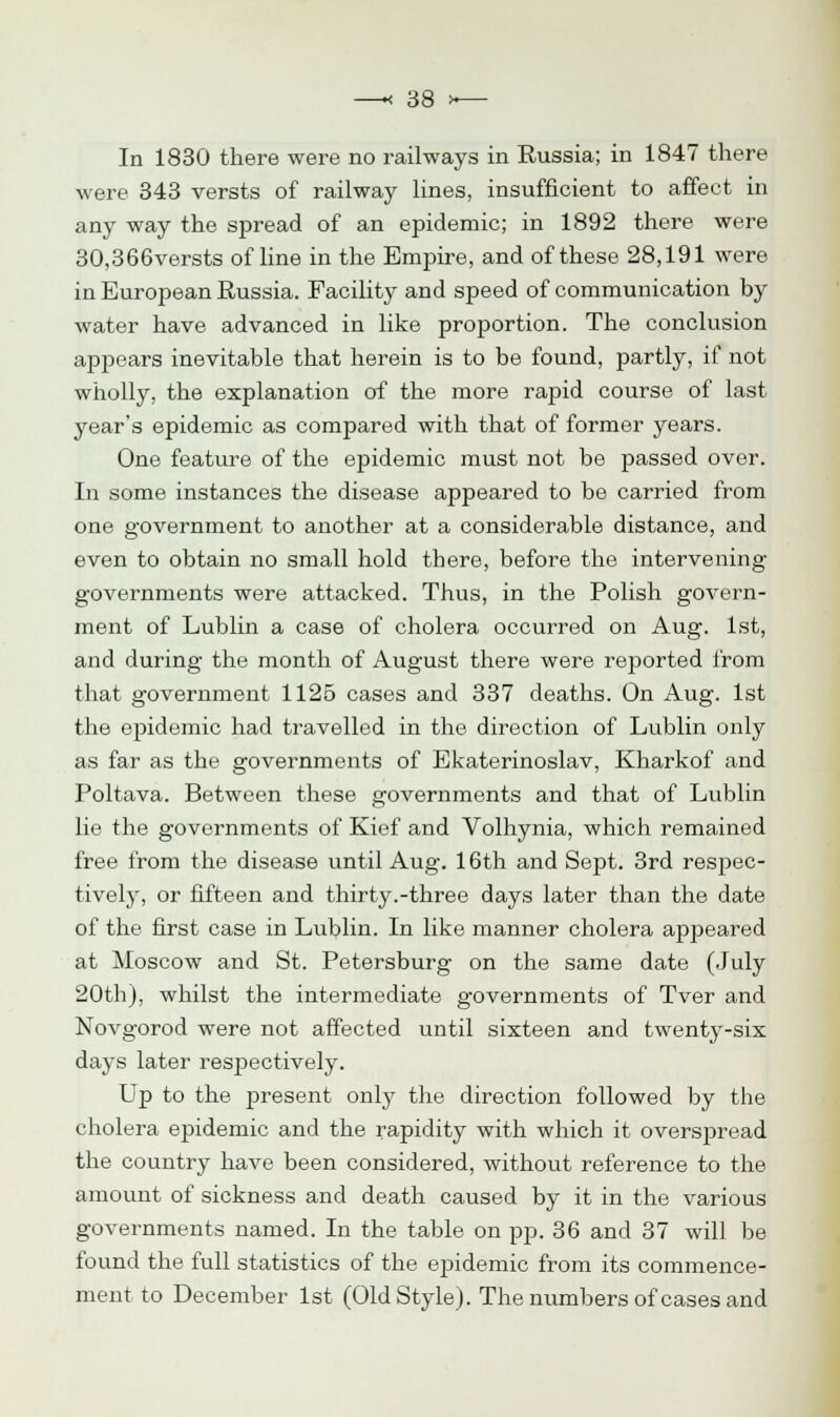 In 1830 there were no railways in Russia; in 1847 there were 343 versts of railway lines, insufficient to affect in any way the spread of an epidemic; in 1892 there were 30,366versts of line in the Empire, and of these 28,191 were in European Russia. Facility and speed of communication by water have advanced in like proportion. The conclusion appears inevitable that herein is to be found, partly, if not wholly, the explanation of the more rapid course of last year's epidemic as compared with that of former years. One feature of the epidemic must not be passed over. In some instances the disease appeared to be carried from one government to another at a considerable distance, and even to obtain no small hold there, before the intervening governments were attacked. Thus, in the Polish govern- ment of Lublin a case of cholera occurred on Aug. 1st, and during the month of August there were reported from that government 1125 cases and 337 deaths. On Aug. 1st the epidemic had travelled in the direction of Lublin only as far as the governments of Ekaterinoslav, Kharkof and Poltava. Between these governments and that of Lublin lie the governments of Kief and Volhynia, which remained free from the disease until Aug. 16th and Sept. 3rd respec- tively, or fifteen and thirty.-three days later than the date of the first case in Lublin. In like manner cholera appeared at Moscow and St. Petersburg on the same date (July 20th), whilst the intermediate governments of Tver and Novgorod were not affected until sixteen and twenty-six days later respectively. Up to the present only the direction followed by the cholera epidemic and the rapidity with which it overspread the country have been considered, without reference to the amount of sickness and death caused by it in the various governments named. In the table on pp. 36 and 37 will be found the full statistics of the ej)idemic from its commence- ment to December 1st (Old Style). The numbers of cases and