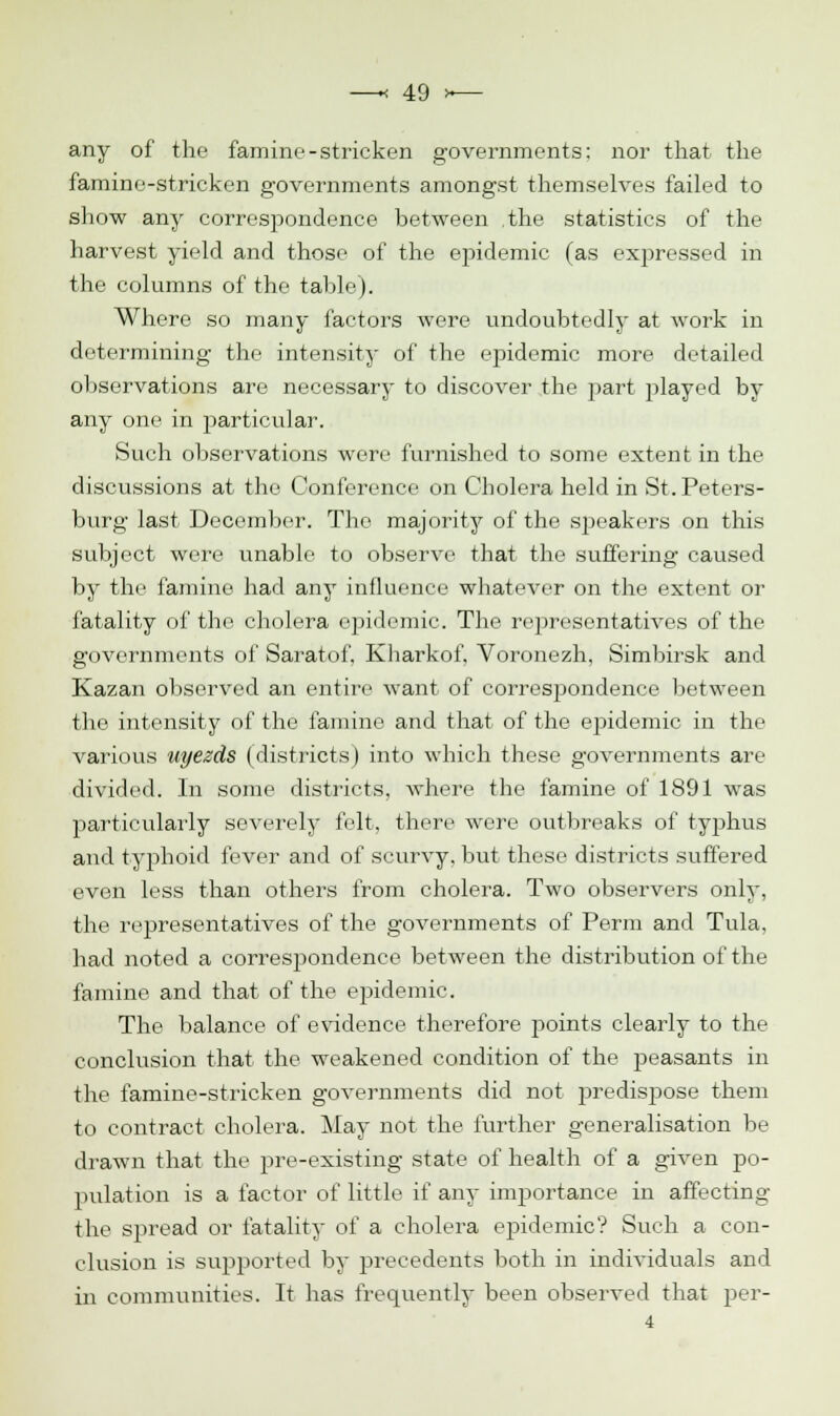 any of the famine-stricken governments: nor that the famine-stricken governments amongst themselves failed to show any correspondence between the statistics of the harvest yield and those of the epidemic (as expressed in the columns of the table). Where so many factors were undoubtedly at work in determining the intensity of the epidemic more detailed observations are necessary to discover the part played by any one in particular. Such observations were furnished to some extent in the discussions at the Conference on Cholera held in St. Peters- burg last December. The majority of the speakers on this subject were unable to observe that the suffering caused by the famine had any influence whatever on the extent or fatality of the cholera epidemic. The representatives of the governments of Saratof. Kbarkof, Voronezh, Simbirsk and Kazan observed an entire want of correspondence between the intensity of the famine and that of the epidemic in the various uyezds (districts) into which these governments are divided. In some districts, where the famine of 1891 was particularly severely felt, there were outbreaks of typhus and typhoid fever and of scurvy, but these districts suffered even less than others from cholera. Two observers only, the representatives of the governments of Perm and Tula, had noted a correspondence between the distribution of the famine and that of the epidemic. The balance of evidence therefore points clearly to the conclusion that the weakened condition of the peasants in the famine-stricken governments did not predispose them to contract cholera. May not the further generalisation be drawn that the pre-existing state of health of a given po- pulation is a factor of little if any importance in affecting the spread or fatality of a cholera epidemic? Such a con- clusion is supported by precedents both in individuals and in communities. It has frequently been observed that per- 4