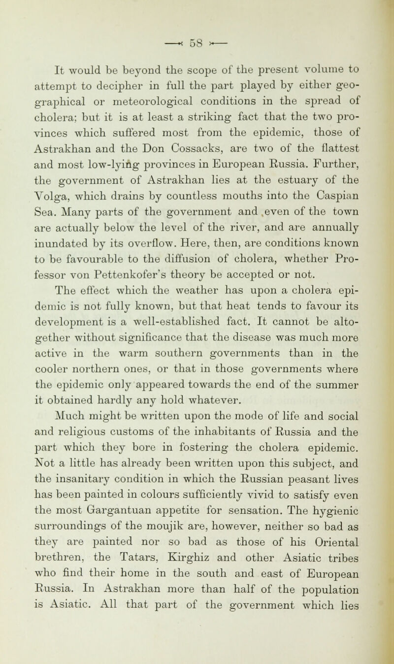 It would be beyond the scope of the present volume to attempt to decipher in full the part played by either geo- graphical or meteorological conditions in the spread of cholera; but it is at least a striking fact that the two pro- vinces which suffered most from the epidemic, those of Astrakhan and the Don Cossacks, are two of the flattest and most low-lying provinces in European Russia. Further, the government of Astrakhan lies at the estuary of the Volga, which drains by countless mouths into the Caspian Sea. Many parts of the government and even of the town are actually below the level of the river, and are annually inundated by its overflow. Here, then, are conditions known to be favourable to the diffusion of cholera, whether Pro- fessor von Pettenkofer's theory be accepted or not. The effect which the weather has upon a cholera epi- demic is not fully known, but that heat tends to favour its development is a well-established fact. It cannot be alto- gether without significance that the disease was much more active in the warm southern governments than in the cooler northern ones, or that in those governments where the epidemic only ajspeared towards the end of the summer it obtained hardly any hold whatever. Much might be written upon the mode of life and social and religious customs of the inhabitants of Russia and the part which they bore in fostering the cholera epidemic. Not a little has already been written upon this subject, and the insanitary condition in which the Russian j)easant lives has been painted in colours sufficiently vivid to satisfy even the most Gargantuan appetite for sensation. The hygienic surroundings of the moujik are, however, neither so bad as they are painted nor so bad as those of his Oriental brethren, the Tatars, Kirghiz and other Asiatic tribes who find their home in the south and east of European Russia. In Astrakhan more than half of the population is Asiatic. All that part of the government which lies