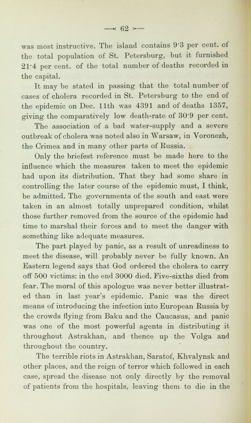 was most instructive. The island contains 9*3 per cent, of the total population of St. Petersburg, but it furnished 2P4 percent, of the total number of deaths recorded in the capital. It may be stated in passing that the total number of cases of cholera recorded in St. Petersburg to the end of the epidemic on Dec. 11th was 4391 and of deaths 1357, giving the comparatively low death-rate of 309 per cent. The association of a bad water-supply and a severe outbreak of cholera was noted also in Warsaw, in Voronezh, the Crimea and in many other parts of Russia. Only the briefest reference must be made here to the influence which the measures taken to meet the epidemic had upon its distribution. That they had some share in controlling the later course of the epidemic must, I think, be admitted. The governments of the south and east were taken in an almost totally unprepared condition, whilst those further removed from the source of the epidemic had time to marshal their forces and to meet the danger with something like adequate measures. The part played by panic, as a result of unreadiness to meet the disease, will probably never be fully known. An Eastern legend says that God ordered the cholera to carry off 500 victims: in the end 3000 died. Five-sixths died from fear. The moral of this apologue was never better illustrat- ed than in last year's epidemic. Panic was the direct means of introducing the infection into European Russia by the crowds flying from Baku and the Caucasus, and panic was one of the most powerful agents in distributing it throughout Astrakhan, and thence up the Volga and throughout the country. The terrible riots in Astrakhan, Saratof, Khvalynsk and other places, and the reign of terror which followed in each case, spread the disease not only directly by the removal of patients from the hospitals, leaving them to die in the