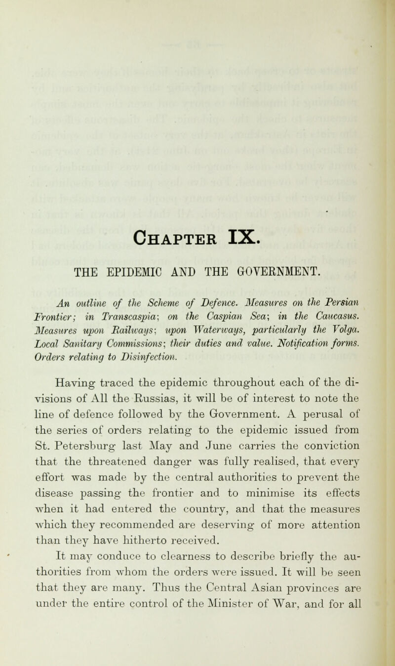 Chapter IX. THE EPIDEMIC AND THE GOVERNMENT. An outline of the Scheme of Defence. Measures on the Persian Frontier; in Transcaspia; on the Caspian Sea; in the Caucasus. Measures upon Railways; upon Waterways, particularly the Volga. Local Sanitary Commissions; their duties and value. Notification forms. Orders relating to Disinfection. Having traced the epidemic throughout each of the di- visions of All the Russias, it will be of interest to note the line of defence followed by the Government. A perusal of the series of orders relating to the epidemic issued from St. Petersburg last May and June carries the conviction that the threatened danger was fully realised, that every effort was made by the central authorities to prevent the disease passing the frontier and to minimise its effects when it had entered the country, and that the measures which they recommended are deserving of more attention than they have hitherto received. It may conduce to clearness to describe briefly the au- thorities from whom the orders were issued. It will be seen that they are many. Thus the Central Asian provinces are under the entire control of the Minister of War, and for all