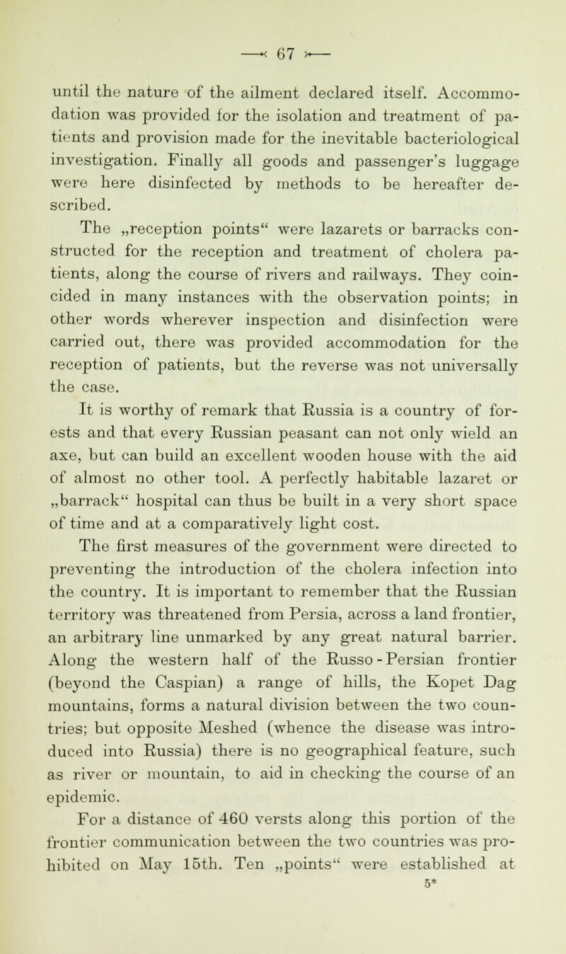 until the nature of the ailment declared itself. Accommo- dation was provided for the isolation and treatment of pa- tients and provision made for the inevitable bacteriological investigation. Finally all goods and passenger's luggage were here disinfected by methods to be hereafter de- scribed. The „reception points were lazarets or barracks con- structed for the reception and treatment of cholera pa- tients, along the course of rivers and railways. They coin- cided in many instances with the observation points; in other words wherever inspection and disinfection were carried out, there was provided accommodation for the reception of patients, but the reverse was not universally the case. It is worthy of remark that Russia is a country of for- ests and that every Russian peasant can not only wield an axe, but can build an excellent wooden house with the aid of almost no other tool. A perfectly habitable lazaret or „barrack hospital can thus be built in a very short space of time and at a comparatively light cost. The first measures of the government were directed to preventing the introduction of the cholera infection into the country. It is important to remember that the Russian territory was threatened from Persia, across a land frontier, an arbitrary line unmarked by any great natural barrier. Along the western half of the Russo - Persian frontier (beyond the Caspian) a range of hills, the Koj)et Dag mountains, forms a natural division between the two coun- tries; but opposite Meshed (whence the disease was intro- duced into Russia) there is no geographical feature, such as river or mountain, to aid in checking the course of an epidemic. For a distance of 460 versts along this portion of the frontier communication between the two countries was pro- hibited on May 15th. Ten „points were established at 5*