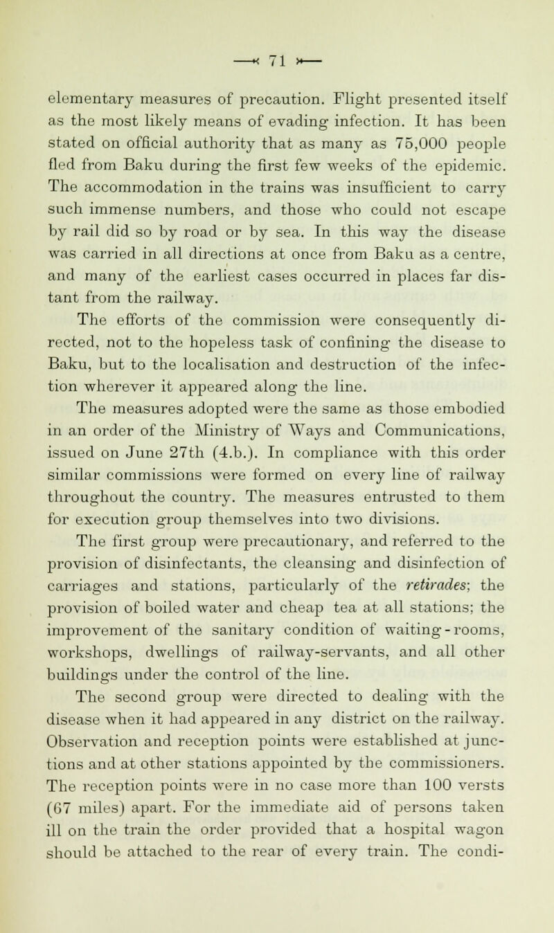 elementary measures of precaution. Flight presented itself as the most likely means of evading infection. It has been stated on official authority that as many as 75,000 people fled from Baku during the first few weeks of the epidemic. The accommodation in the trains was insufficient to carry such immense numbers, and those who could not escape by rail did so by road or by sea. In this way the disease was carried in all directions at once from Baku as a centre, and many of the earliest cases occurred in places far dis- tant from the railway. The efforts of the commission were consequently di- rected, not to the hopeless task of confining the disease to Baku, but to the localisation and destruction of the infec- tion wherever it appeared along the line. The measures adopted were the same as those embodied in an order of the Ministry of Ways and Communications, issued on June 27th (4.b.). In compliance with this order similar commissions were formed on every line of railway throughout the country. The measures entrusted to them for execution group themselves into two divisions. The first group were precautionary, and referred to the provision of disinfectants, the cleansing and disinfection of carriages and stations, particularly of the retirades; the provision of boiled water and cheap tea at all stations; the improvement of the sanitary condition of waiting-rooms, workshops, dwellings of railway-servants, and all other buildings under the control of the line. The second group were directed to dealing with the disease when it had appeared in any district on the railway. Observation and reception points were established at junc- tions and at other stations appointed by the commissioners. The reception points were in no case more than 100 versts (67 miles) apart. For the immediate aid of persons taken ill on the train the order provided that a hospital wagon should be attached to the rear of every train. The condi-