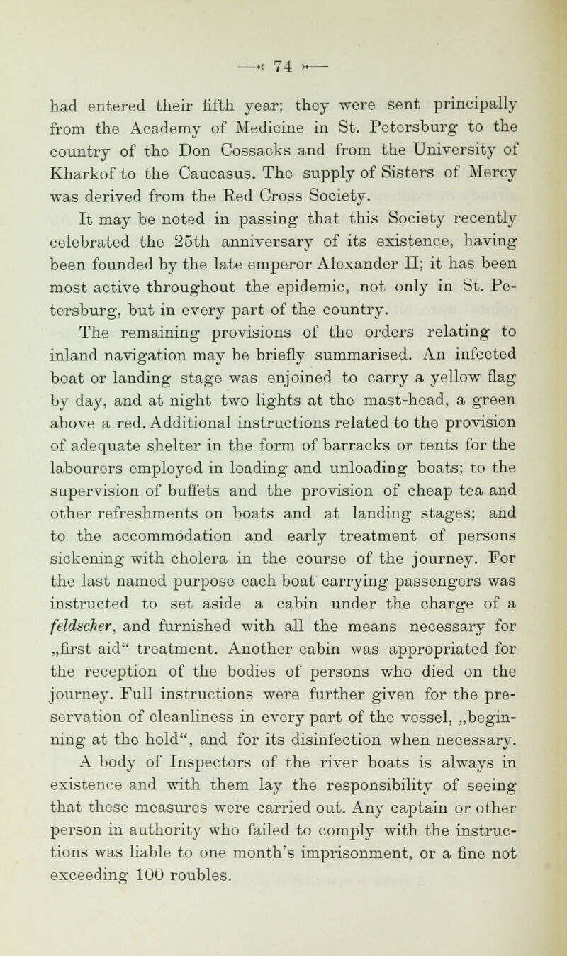 had entered their fifth year; they were sent principally from the Academy of Medicine in St. Petersburg to the country of the Don Cossacks and from the University of Kharkof to the Caucasus. The supply of Sisters of Mercy was derived from the Red Cross Society. It may be noted in passing that this Society recently celebrated the 25th anniversary of its existence, having been founded by the late emperor Alexander II; it has been most active throughout the epidemic, not only in St. Pe- tersburg, but in every part of the country. The remaining provisions of the orders relating to inland navigation may be briefly summarised. An infected boat or landing stage was enjoined to carry a yellow flag by day, and at night two lights at the mast-head, a green above a red. Additional instructions related to the provision of adequate shelter in the form of barracks or tents for the labourers employed in loading and unloading boats; to the supervision of buffets and the provision of cheap tea and other refreshments on boats and at landing stages; and to the accommodation and early treatment of persons sickening with cholera in the course of the journey. For the last named purpose each boat carrying passengers was instructed to set aside a cabin under the charge of a feldscher, and furnished with all the means necessary for „first aid treatment. Another cabin was appropriated for the reception of the bodies of persons who died on the journey. Full instructions were further given for the pre- servation of cleanliness in every part of the vessel, „begin- ning at the hold, and for its disinfection when necessary. A body of Inspectors of the river boats is always in existence and with them lay the responsibility of seeing that these measures were carried out. Any captain or other person in authority who failed to comply with the instruc- tions was liable to one month's imprisonment, or a fine not exceeding 100 roubles.