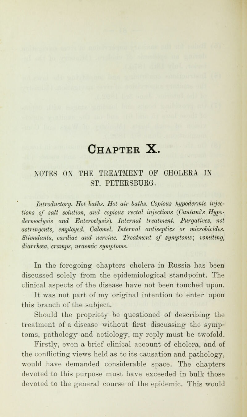 Chapter X. NOTES ON THE TREATMENT OF CHOLERA IN ST. PETERSBURG. Introductory. Hot baths. Hot air baths. Copious hypodermic injec- tions of salt solution, and copious rectal injections {CantanVs Hypo- dermoclysis and Enteroclysis). Internal treatment. Purgatives, not astringents, employed. Calomel. Internal antiseptics or microbicides. Stimulants, cardiac and nervine. Treatment of symptoms; vomiting, diarrhoea, cramps, uraemic symptoms. In the foregoing chapters cholera in Russia has been discussed solely from the epidemiological standpoint. The clinical aspects of the disease have not been touched upon. It was not part of my original intention to enter upon this branch of the subject. Should the propriety be questioned of describing the treatment of a disease without first discussing the symp- toms, pathology and aetiology, my reply must be twofold. Firstly, even a brief clinical account of cholera, and of the conflicting views held as to its causation and pathology, would have demanded considerable sjmce. The chapters devoted to this purpose must have exceeded in bulk those devoted to the general course of the epidemic. This would