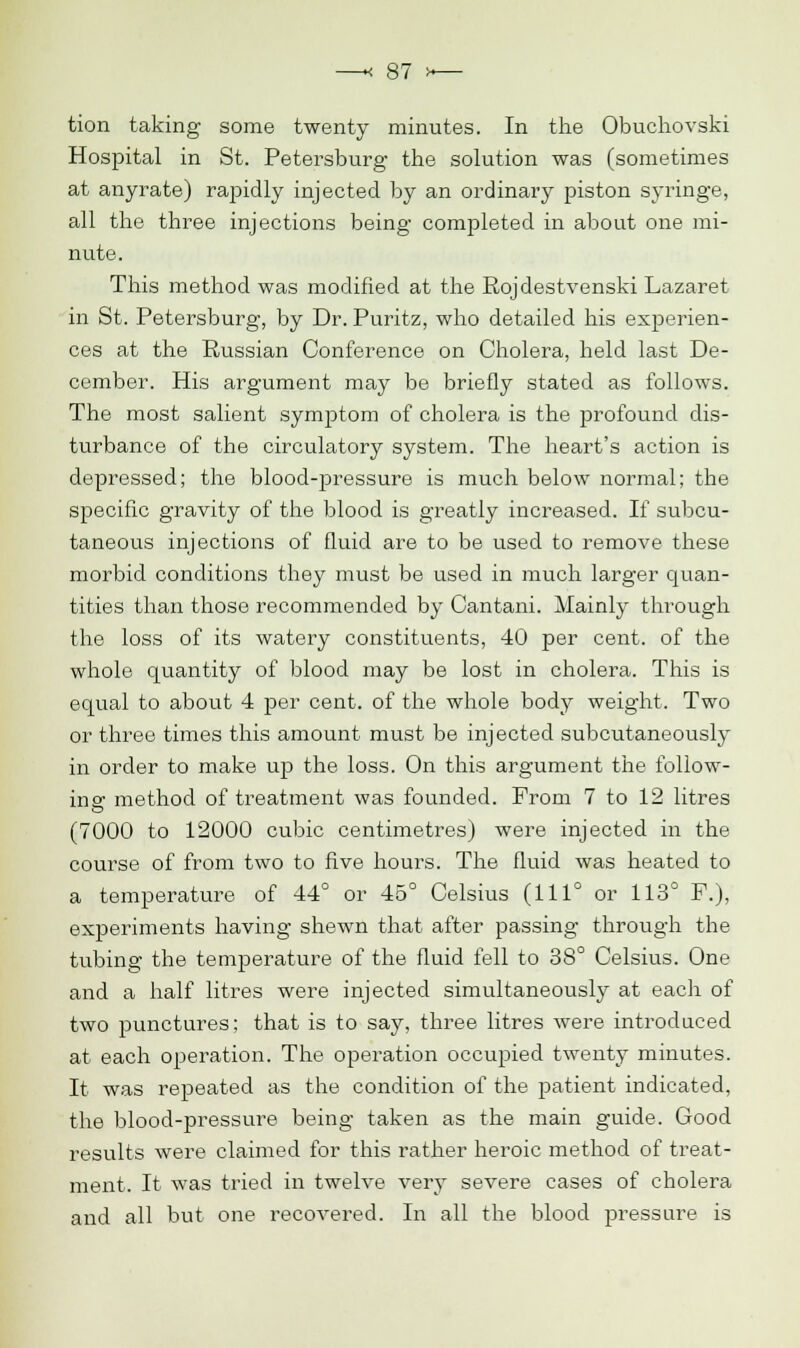 tion taking some twenty minutes. In the Obuchovski Hospital in St. Petersburg the solution was (sometimes at anyrate) rapidly injected by an ordinary piston syringe, all the three injections being completed in about one mi- nute. This method was modified at the Rojdestvenski Lazaret in St. Petersburg, by Dr. Puritz, who detailed his experien- ces at the Russian Conference on Cholera, held last De- cember. His argument may be briefly stated as follows. The most salient symptom of cholera is the profound dis- turbance of the circulatory system. The heart's action is depressed; the blood-pressure is much below normal; the specific gravity of the blood is greatly increased. If subcu- taneous injections of fluid are to be used to remove these morbid conditions they must be used in much larger quan- tities than those recommended by Cantani. Mainly through the loss of its watery constituents, 40 per cent, of the whole cpiantity of blood may be lost in cholera. This is equal to about 4 per cent, of the whole body weight. Two or three times this amount must be injected subcutaneously in order to make up the loss. On this argument the follow- ing method of treatment was founded. From 7 to 12 litres (7000 to 12000 cubic centimetres) were injected in the course of from two to five hours. The fluid was heated to a temperature of 44° or 45° Celsius (1110 or 113° F.), experiments having shewn that after passing through the tubing the temperature of the fluid fell to 38° Celsius. One and a half litres were injected simultaneously at each of two punctures; that is to say, three litres were introduced at each operation. The operation occupied twenty minutes. It was repeated as the condition of the patient indicated, the blood-pressure being taken as the main guide. Good results were claimed for this rather heroic method of treat- ment. It was tried in twelve very severe cases of cholera and all but one recovered. In all the blood pressure is