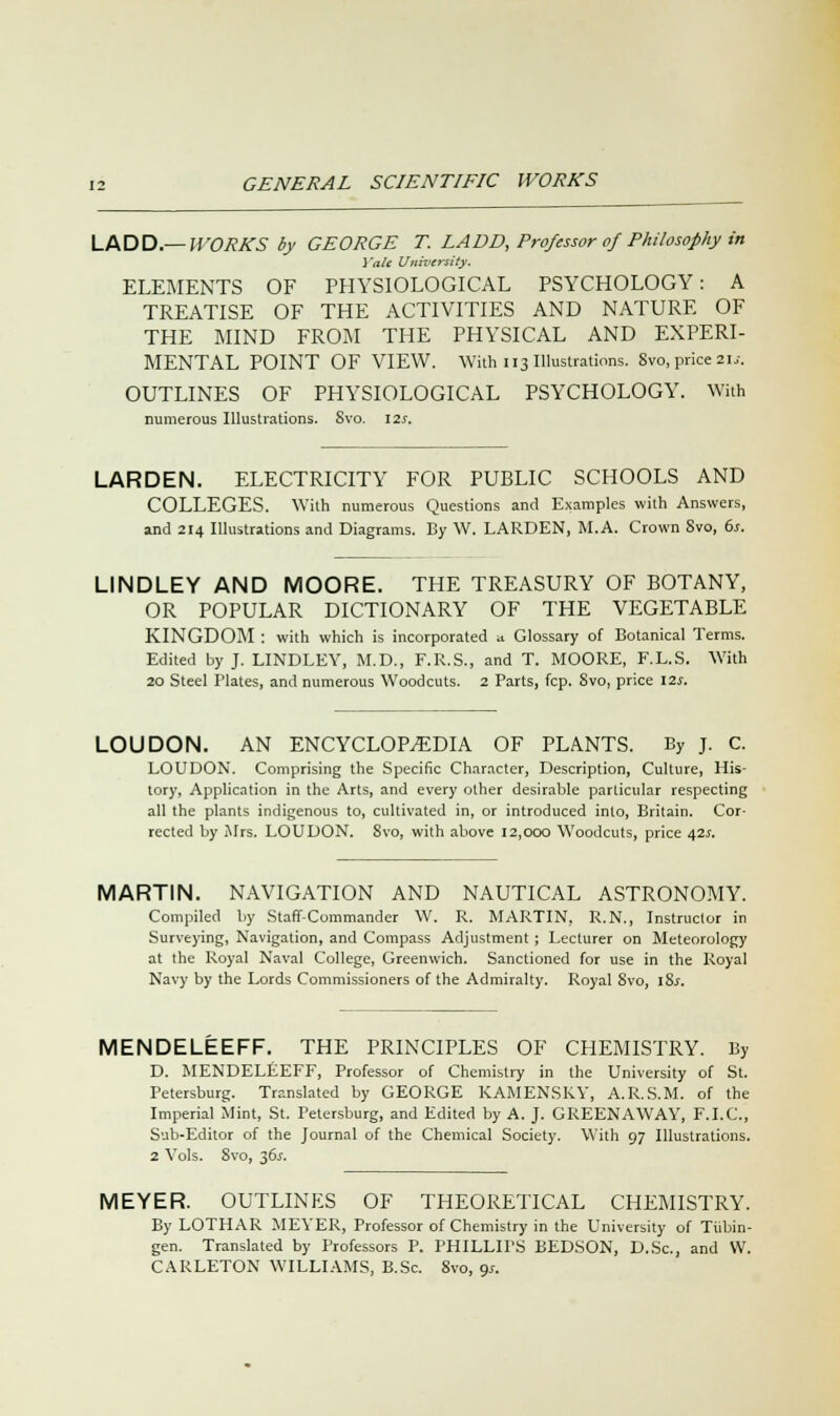 LADD — WORKS by GEORGE T. LADD, Professor of Philosophy in Yale University. ELEMENTS OF PHYSIOLOGICAL PSYCHOLOGY: A TREATISE OF THE ACTIVITIES AND NATURE OF THE MIND FROM THE PHYSICAL AND EXPERI- MENTAL POINT OF VIEW. With 113 Illustrations. Svo, price 2\s. OUTLINES OF PHYSIOLOGICAL PSYCHOLOGY. With numerous Illustrations. Svo. \2s. LARDEN. ELECTRICITY FOR PUBLIC SCHOOLS AND COLLEGES. With numerous Questions and Examples with Answers, and 214 Illustrations and Diagrams. By W. LARDEN, M.A. Crown Svo, 6s. LINDLEY AND MOORE. THE TREASURY OF BOTANY, OR POPULAR DICTIONARY OF THE VEGETABLE KINGDOM : with which is incorporated a Glossary of Botanical Terms. Edited by J. LINDLEY, M.D., F.R.S., and T. MOORE, F.L.S. With 20 Steel Plates, and numerous Woodcuts. 2 Parts, fcp. Svo, price 12s. LOUDON. AN ENCYCLOPEDIA OF PLANTS. By J. C. LOUDON. Comprising the Specific Character, Description, Culture, His- tory, Application in the Arts, and every other desirable particular respecting all the plants indigenous to, cultivated in, or introduced into, Britain. Cor- rected by Mrs. LOUDON. 8vo, with above 12,000 Woodcuts, price 42s. MARTIN. NAVIGATION AND NAUTICAL ASTRONOMY. Compiled by Staff-Commander W. R. MARTIN, R.N., Instructor in Surveying, Navigation, and Compass Adjustment; Lecturer on Meteorology at the Royal Naval College, Greenwich. Sanctioned for use in the Royal Navy by the Lords Commissioners of the Admiralty. Royal 8vo, 18s. MENDELEEFF. THE PRINCIPLES OF CHEMISTRY. By D. MENDELEEFF, Professor of Chemistry in the University of St. Petersburg. Translated by GEORGE KAMENSRY, A.R.S.M. of the Imperial Mint, St. Petersburg, and Edited by A. J. GREENAWAY, F.I.C., Sub-Editor of the Journal of the Chemical Society. With 97 Illustrations. 2 Yols. Svo, 36J. MEYER. OUTLINES OF THEORETICAL CHEMISTRY. By LOTHAR MEYER, Professor of Chemistry in the University of Tubin- gen. Translated by Professors P. PHILLIPS BEDSON, D.Sc, and W. CARLETON WILLIAMS, B.Sc. 8vo, 9*.