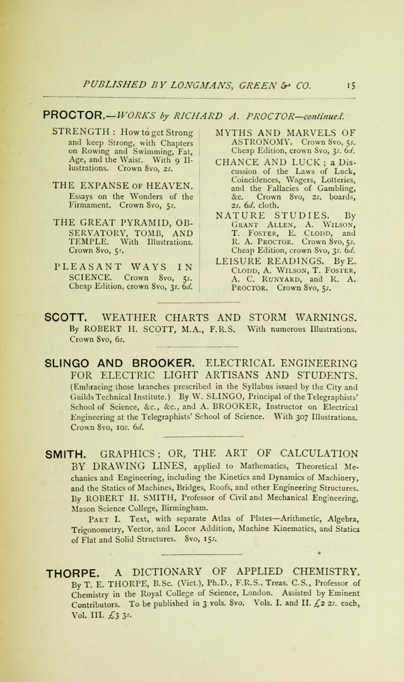 PROCTOR. — WORKS by RICHARD A. PROCTOR—continue.!. STRENGTH: How to get Strong MYTHS AND MARVELS OF and keep Strong, with Chapters ASTRONOMY. Crown Svo, 51. on Rowing and Swimming, Fat, - Cheap Edition, crown Svo, 3*. 6.7. Age, and the Waist. With 9 11- CHANCE AND LUCK ; a Dis- lustrations. Crown Svo, zs. cussion of the Laws of Luck> _,..„ _,,_...__, ..„ . „ Coincidences, Wagers, Lotteries, THE EXPANSE OF HEAVEN. an(1 the Fallacies of Gambling, Essays on the Wonders of the Sec. Crown Svo, Ss. boards, Firmament. Crown Svo, y. 2s. 6J. cloth. NATURE STUDIES. By THE GREAT PYRAMID, OB- Grant Allen, A. Wilson, SERVATORY, TOMB, AND T. Foster, E. Clodd, and TEMPLE. With Illustrations. R. A. Proctor. Crown Svo, $s. Crown Svo, 5'. Cheap Edition, crown Svo, 3.1. 61/. ptttacaxit wavc ixT LEISURE READINGS. ByE. PLEASANT WAYS IN Clodd> a. Wilson, T. Foster, SCIENCE. Crown Svo, 5*. A. C. Runyard, and R. A. Cheap Edition, crown Svo, 3*. M. Proctor. Crown 8vo, $s. SCOTT. WEATHER CHARTS AND STORM WARNINGS. By ROBERT II. SCOTT, M.A., F.R.S. With numerous Illustrations. Crown 8vo, 6s. SLINGO AND BROOKER. ELECTRICAL ENGINEERING FOR ELECTRIC LIGHT ARTISANS AND STUDENTS. (Embracing those branches prescribed in the Syllabus issued by the City and Guilds Technical Institute.) By W. SLINGO, Principal of the Telegraphists' School of Science, &c, &c, and A. BROOKER, Instructor on Electrical Engineering at the Telegraphists' School of Science. With 307 Illustrations. Crown Svo, 10s. 6J. SMITH. GRAPHICS; OR, THE ART OF CALCULATION BY DRAWING LINES, applied to Mathematics, Theoretical Me- chanics and Engineering, including the Kinetics and Dynamics of Machinery, and the Statics of Machines, Bridges, Roofs, and other Engineering Structures. By ROBERT H. SMITH, Professor of Civil and Mechanical Engineering, Mason Science College, Birmingham. Part I. Text, with separate Atlas of Plates—Arithmetic, Algebra, Trigonometry, Vector, and Locor Addition, Machine Kinematics, and Statics of Flat and Solid Structures. Svo, 15*. THORPE. A DICTIONARY OF APPLIED CHEMISTRY. By T. E. THORFE, B.Sc. (Vict.), Ph.D., F.R.S.. Treas. C.S., Professor of Chemistry in the Royal College of Science, London. Assisted by Eminent Contributors. To be published in 3 vols. Svo. Vols. I. and II. £2 2s. each, vol. in. £3 y-