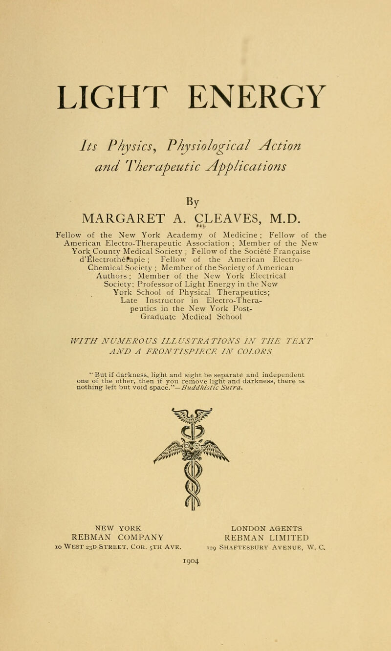 LIGHT ENERGY Its Physics, Physiological Action and Therapeutic Applications By MARGARET A. CLEAVES, M.D. Fellow of the New York Academy of Medicine ; Fellow of the American Electro-Therapeutic Association ; Member of the New York_County Medical Society ; Fellow of the Societe Francaise d'Electrothefapie ; Fellow of the American Electro- Chemical Society ; Member of the Society of American Authors ; Member of the New York Electrical Society; Professor of Light Energy in the New York School of Physical Therapeutics; Late Instructor in Electro-Thera- peutics in the New York Post- Graduate Medical School WITH NUMEROUS ILLUSTRATIONS IN THE TEXT AND A FRONTISPIECE IN COLORS But if darkness, light and sight be separate and independent one of the other, then if you remove light and darkness, there is nothing left but void space.—Buddhistic Sutra. NEW YORK REBMAN COMPANY 10 West 23D Street, Cor. 5TH Ave. LONDON AGENTS REBMAN LIMITED 129 Shaftesbury Avenue, W. C. 1904