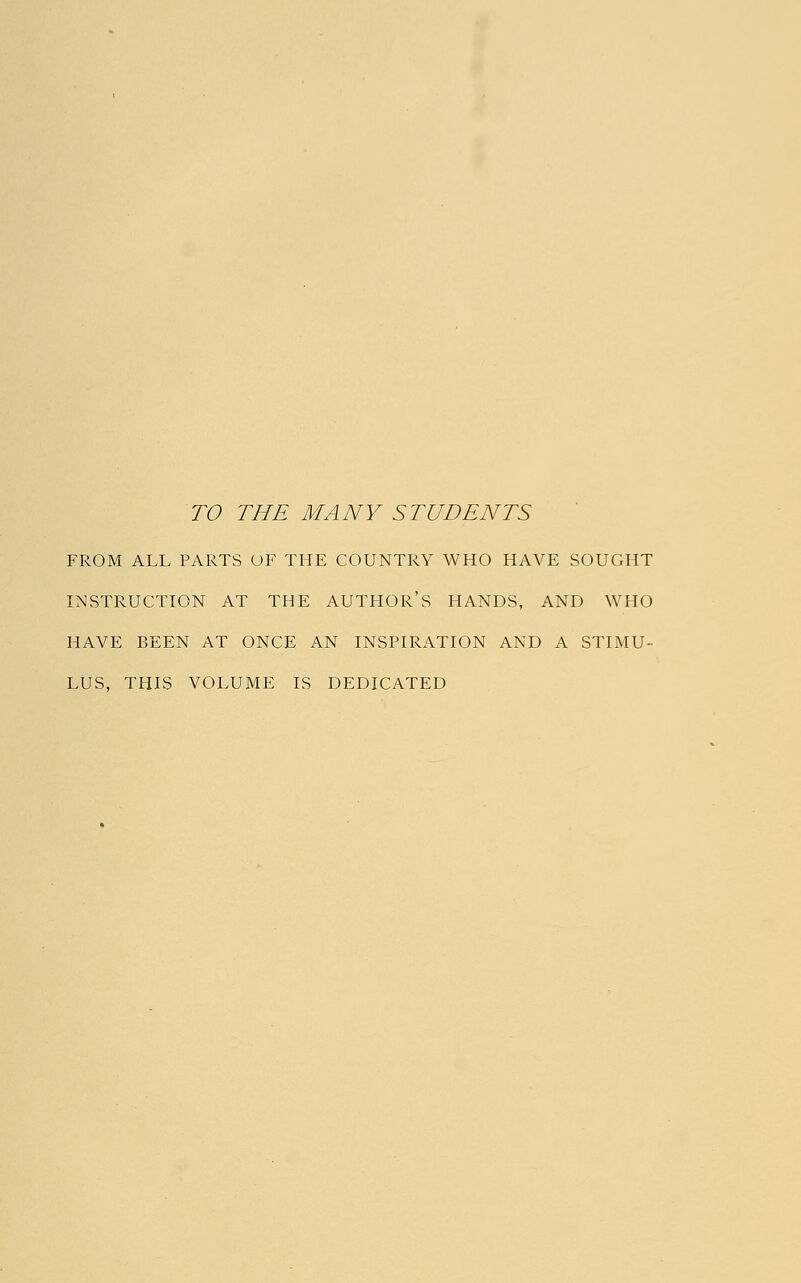 TO THE MANY STUDENTS FROM ALL PARTS OF THE COUNTRY WHO HAVE SOUGHT INSTRUCTION AT THE AUTHOR'S HANDS, AND WHO HAVE BEEN AT ONCE AN INSPIRATION AND A STIMU- LUS, THIS VOLUME IS DEDICATED