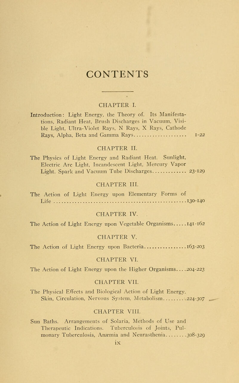 CONTENTS CHAPTER I. Introduction: Light Energy, the Theory of. Its Manifesta- tions, Radiant Heat, Brush Discharges in Vacuum, Visi- ble Light, Ultra-Violet Rays, N Rays, X Rays, Cathode Rays, Alpha, Beta and Gamma Rays 1-22 CHAPTER II. The Physics of Light Energy and Radiant Heat. Sunlight, Electric Arc Light, Incandescent Light, Mercury Vapor Light. Spark and Vacuum Tube Discharges 23-129 CHAPTER III. The Action of Light Energy upon Elementary Forms of Life 130-140 CHAPTER IV. . The Action of Light Energy upon Vegetable Organisms 141-162 CHAPTER V. The Action of Light Energy upon Bacteria 163-203 CHAPTER VI. The Action of Light Energy upon the Higher Organisms... .204-223 CHAPTER VII. The Physical Effects and Biological Action of Light Energy. Skin, Circulation, Nervous System, Metabolism 224-307 CHAPTER VIII. Sun Baths. Arrangements of Solaria, Methods of LTse and Therapeutic Indications. Tuberculosis of Joints, Pul- monary Tuberculosis, Anaemia and Neurasthenia 308-329