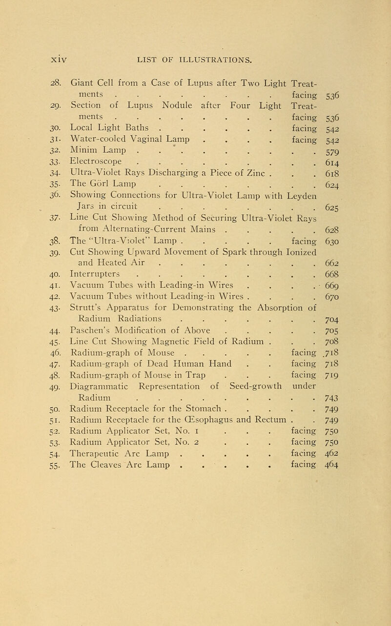 28. Giant Cell from a Case of Lupus after Two Light Treat- ments facing 536 29. Section of Lupus Nodule after Four Light Treat- ments facing 536 30. Local Light Baths facing 542 31. Water-cooled Vaginal Lamp .... facing 542 32. Minim Lamp . . . . . . . . 579 33. Electroscope 614 34. Ultra-Violet Rays Discharging a Piece of Zinc . . . 618 35. The Gorl Lamp ........ 624 36. Showing Connections for Ultra-Violet Lamp with Leyden Jars in circuit ........ 625 37. Line Cut Showing Method of Securing Ultra-Violet Rays from Alternating-Current Mains 628 38. The Ultra-V;olet Lamp facing 630 39. Cut Showing Upward Movement of Spark through Ionized and Heated Air ........ 662 40. Interrupters ......... 668 41. Vacuum Tubes with Leading-in Wires . . . . • 669 42. Vacuum Tubes without Leading-in Wires .... 670 43. Strutt's Apparatus for Demonstrating the Absorption of Radium Radiations ....... 704 44. Paschen's Modification of Above ..... 705 45. Line Cut Showing Magnetic Field of Radium . . . 708 46. Radium-graph of Mouse ..... facing 718 47. Radium-graph of Dead Human Hand . . facing 718 48. Radium-graph of Mouse in Trap . . . facing 719 49. Diagrammatic Representation of Seed-growth under Radium 743 50. Radium Receptacle for the Stomach ..... 749 51. Radium Receptacle for the CEsophagus and Rectum . . 749 52. Radium Applicator Set, No. 1 ... facing 750 53. Radium Applicator Set, No. 2 ... facing 750 54. Therapeutic Arc Lamp ..... facing 462 55. The Cleaves Arc Lamp . . . . . facing 464