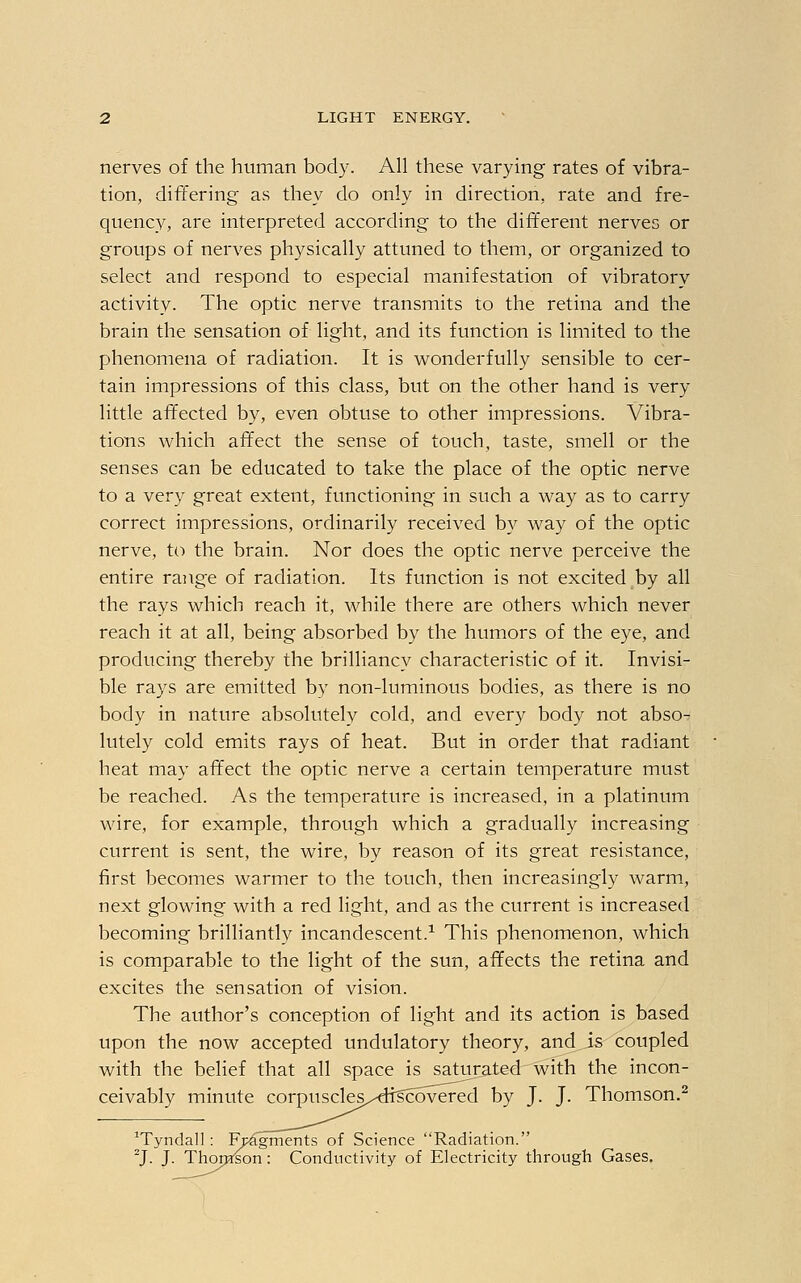 nerves of the human body. All these varying rates of vibra- tion, differing as they do only in direction, rate and fre- quency, are interpreted according to the different nerves or groups of nerves physically attuned to them, or organized to select and respond to especial manifestation of vibratory activity. The optic nerve transmits to the retina and the brain the sensation of light, and its function is limited to the phenomena of radiation. It is wonderfully sensible to cer- tain impressions of this class, but on the other hand is very little affected by, even obtuse to other impressions. Vibra- tions which affect the sense of touch, taste, smell or the senses can be educated to take the place of the optic nerve to a very great extent, functioning in such a way as to carry correct impressions, ordinarily received by way of the optic nerve, to the brain. Nor does the optic nerve perceive the entire range of radiation. Its function is not excited by all the rays which reach it, while there are others which never reach it at all, being absorbed by the humors of the eye, and producing thereby the brilliancy characteristic of it. Invisi- ble rays are emitted by non-luminous bodies, as there is no body in nature absolutely cold, and every body not abso- lutely cold emits rays of heat. But in order that radiant heat may affect the optic nerve a certain temperature must be reached. As the temperature is increased, in a platinum wire, for example, through which a gradually increasing current is sent, the wire, by reason of its great resistance, first becomes warmer to the touch, then increasingly warm, next glowing with a red light, and as the current is increased becoming brilliantly incandescent.1 This phenomenon, which is comparable to the light of the sun, affects the retina and excites the sensation of vision. The author's conception of light and its action is based upon the now accepted undulatory theory, and is coupled with the belief that all space is saturated with the incon- ceivably minute corpuscles/crrscbvered by J. J. Thomson.2 1Tyndall: Fp^gments of Science Radiation. 2J. J. Thomson: Conductivity of Electricity through Gases.