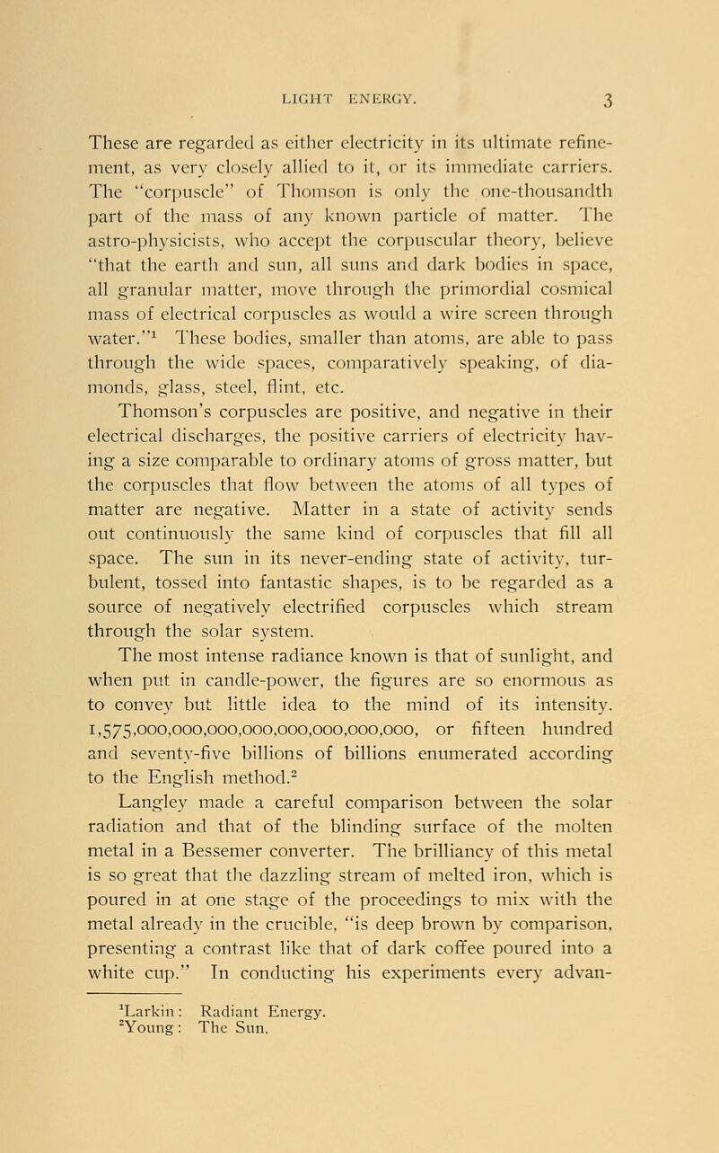 These are regarded as either electricity in its ultimate refine- ment, as very closely allied to it, or its immediate carriers. The corpuscle of Thomson is only the one-thousandth part of the mass of any known particle of matter. The astro-physicists, who accept the corpuscular theory, believe that the earth and sun, all suns and dark bodies in space, all granular matter, move through the primordial cosmical mass of electrical corpuscles as would a wire screen through water.1 These bodies, smaller than atoms, are able to pass through the wide spaces, comparatively speaking, of dia- monds, glass, steel, flint, etc. Thomson's corpuscles are positive, and negative in their electrical discharges, the positive carriers of electricity hav- ing a size comparable to ordinary atoms of gross matter, but the corpuscles that flow between the atoms of all types of matter are negative. Matter in a state of activity sends out continuously the same kind of corpuscles that fill all space. The sun in its never-ending state of activity, tur- bulent, tossed into fantastic shapes, is to be regarded as a source of negatively electrified corpuscles which stream through the solar system. The most intense radiance known is that of sunlight, and when put in candle-power, the figures are so enormous as to convey but little idea to the mind of its intensity. 1,575,000,000,000,000,000,000,000,000, or fifteen hundred and seventy-five billions of billions enumerated according to the English method.2 Langley made a careful comparison between the solar radiation and that of the blinding surface of the molten metal in a Bessemer converter. The brilliancy of this metal is so great that the dazzling stream of melted iron, which is poured in at one stage of the proceedings to mix with the metal already in the crucible, is deep brown by comparison, presenting a contrast like that of dark coffee poured into a white cup. In conducting his experiments every advan- M^arkin: Radiant Energy. 2Young: The Sun.