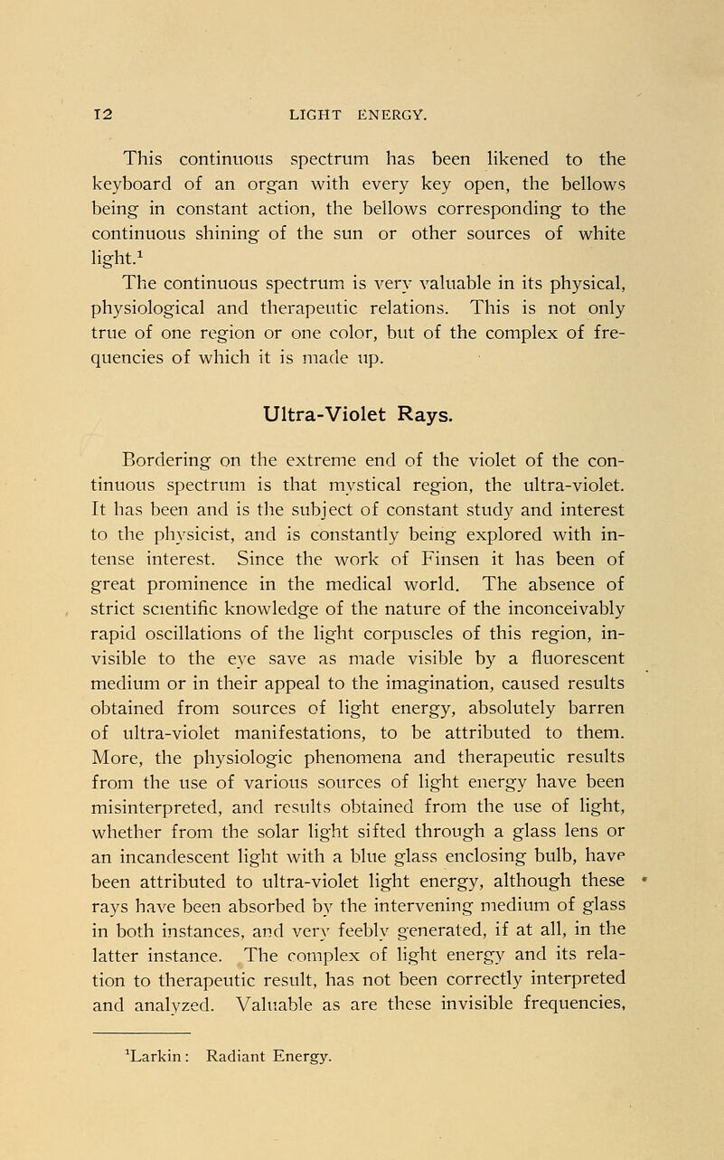 This continuous spectrum has been likened to the keyboard of an organ with every key open, the bellows being in constant action, the bellows corresponding to the continuous shining of the sun or other sources of white light.1 The continuous spectrum is very valuable in its physical, physiological and therapeutic relations. This is not only true of one region or one color, but of the complex of fre- quencies of which it is made up. Ultra-Violet Rays. Bordering on the extreme end of the violet of the con- tinuous spectrum is that mystical region, the ultra-violet. It has been and is the subject of constant study and interest to the physicist, and is constantly being explored with in- tense interest. Since the work of Finsen it has been of great prominence in the medical world. The absence of strict scientific knowledge of the nature of the inconceivably rapid oscillations of the light corpuscles of this region, in- visible to the eye save as made visible by a fluorescent medium or in their appeal to the imagination, caused results obtained from sources of light energy, absolutely barren of ultra-violet manifestations, to be attributed to them. More, the physiologic phenomena and therapeutic results from the use of various sources of light energy have been misinterpreted, and results obtained from the use of light, whether from the solar light sifted through a glass lens or an incandescent light with a blue glass enclosing bulb, have been attributed to ultra-violet light energy, although these rays have been absorbed by the intervening medium of glass in both instances, and very feebly generated, if at all, in the latter instance. The complex of light energy and its rela- tion to therapeutic result, has not been correctly interpreted and analyzed. Valuable as are these invisible frequencies, 1Larkin: Radiant Energy.