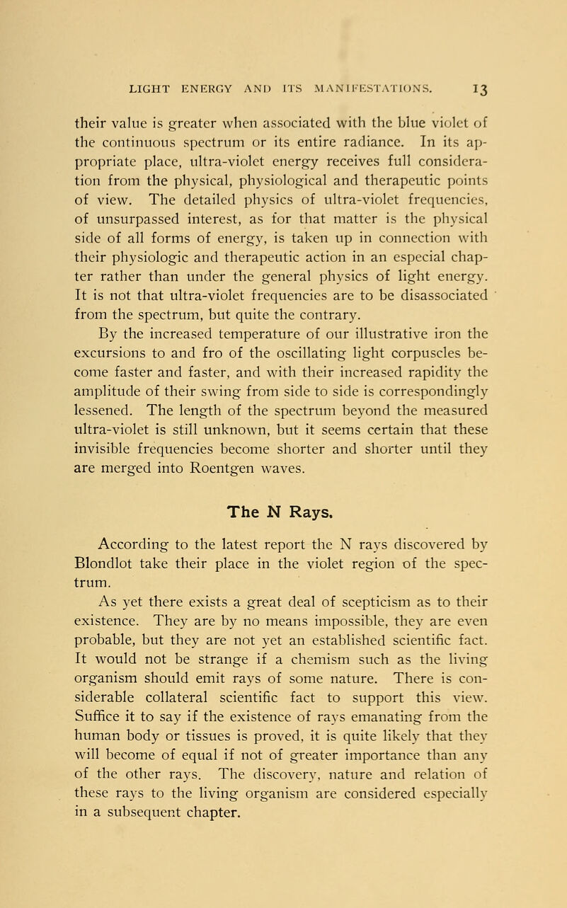 their value is greater when associated with the blue violet of the continuous spectrum or its entire radiance. In its ap- propriate place, ultra-violet energy receives full considera- tion from the physical, physiological and therapeutic points of view. The detailed physics of ultra-violet frequencies, of unsurpassed interest, as for that matter is the physical side of all forms of energy, is taken up in connection with their physiologic and therapeutic action in an especial chap- ter rather than under the general physics of light energy. It is not that ultra-violet frequencies are to be disassociated from the spectrum, but quite the contrary. By the increased temperature of our illustrative iron the excursions to and fro of the oscillating light corpuscles be- come faster and faster, and with their increased rapidity the amplitude of their swing from side to side is correspondingly lessened. The length of the spectrum beyond the measured ultra-violet is still unknown, but it seems certain that these invisible frequencies become shorter and shorter until they are merged into Roentgen waves. The N Rays. According to the latest report the N rays discovered by Blondlot take their place in the violet region of the spec- trum. As yet there exists a great deal of scepticism as to their existence. They are by no means impossible, they are even probable, but they are not yet an established scientific fact. It would not be strange if a chemism such as the living organism should emit rays of some nature. There is con- siderable collateral scientific fact to support this view. Suffice it to say if the existence of rays emanating from the human body or tissues is proved, it is quite likely that they will become of equal if not of greater importance than any of the other rays. The discovery, nature and relation of these rays to the living organism are considered especially in a subsequent chapter.