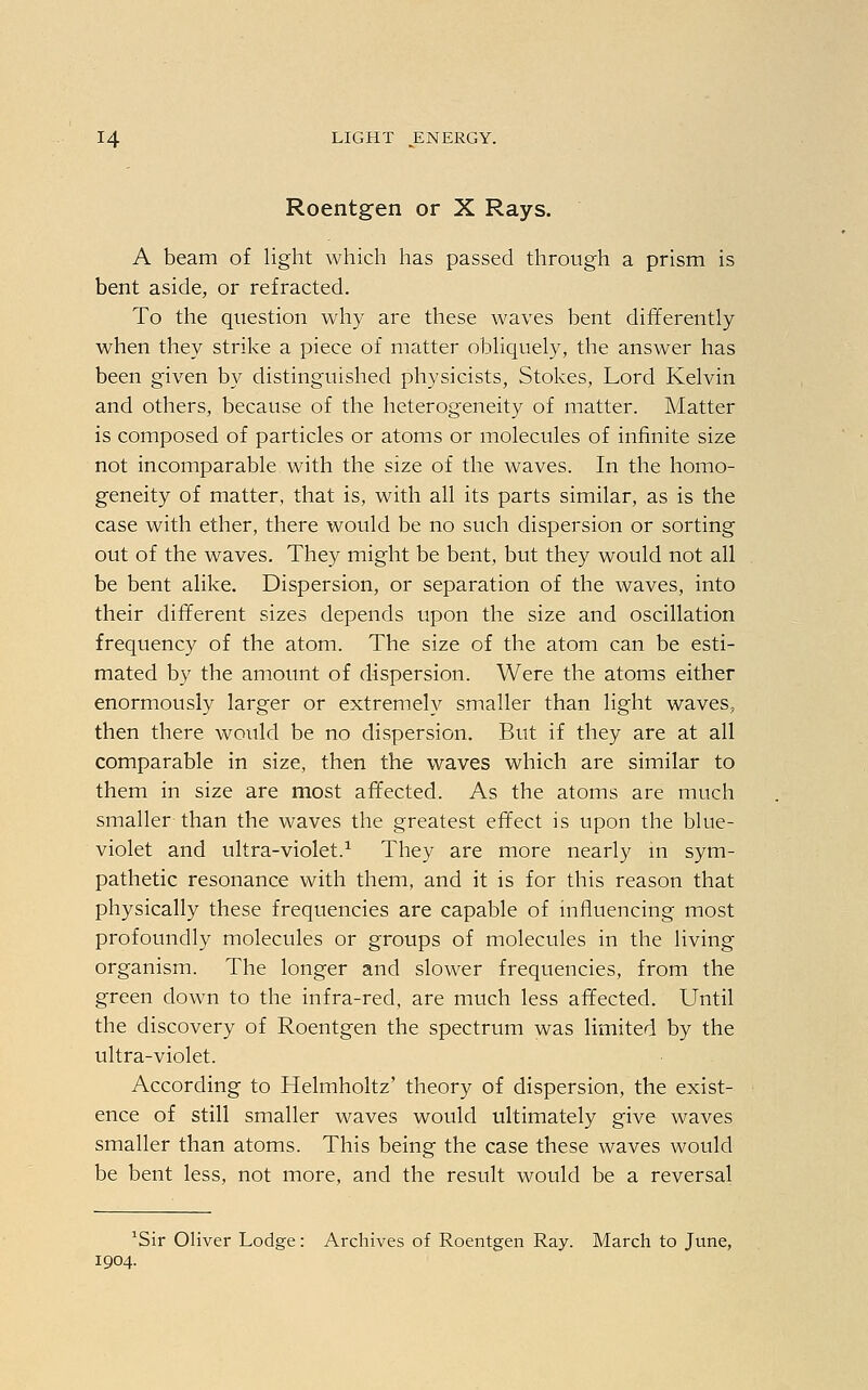 Roentgen or X Rays. A beam of light which has passed through a prism is bent aside, or refracted. To the question why are these waves bent differently when they strike a piece of matter obliquely, the answer has been given by distinguished physicists, Stokes, Lord Kelvin and others, because of the heterogeneity of matter. Matter is composed of particles or atoms or molecules of infinite size not incomparable with the size of the waves. In the homo- geneity of matter, that is, with all its parts similar, as is the case with ether, there would be no such dispersion or sorting out of the waves. They might be bent, but they would not all be bent alike. Dispersion, or separation of the waves, into their different sizes depends upon the size and oscillation frequency of the atom. The size of the atom can be esti- mated by the amount of dispersion. Were the atoms either enormously larger or extremely smaller than light waves, then there would be no dispersion. But if they are at all comparable in size, then the waves which are similar to them in size are most affected. As the atoms are much smaller than the waves the greatest effect is upon the blue- violet and ultra-violet.1 They are more nearly in sym- pathetic resonance with them, and it is for this reason that physically these frequencies are capable of influencing most profoundly molecules or groups of molecules in the living organism. The longer and slower frequencies, from the green clown to the infra-red, are much less affected. Until the discovery of Roentgen the spectrum was limited by the ultra-violet. According to Helmholtz' theory of dispersion, the exist- ence of still smaller waves would ultimately give waves smaller than atoms. This being the case these waves would be bent less, not more, and the result would be a reversal *Sir Oliver Lodge: Archives of Roentgen Ray. March to June, 1904.