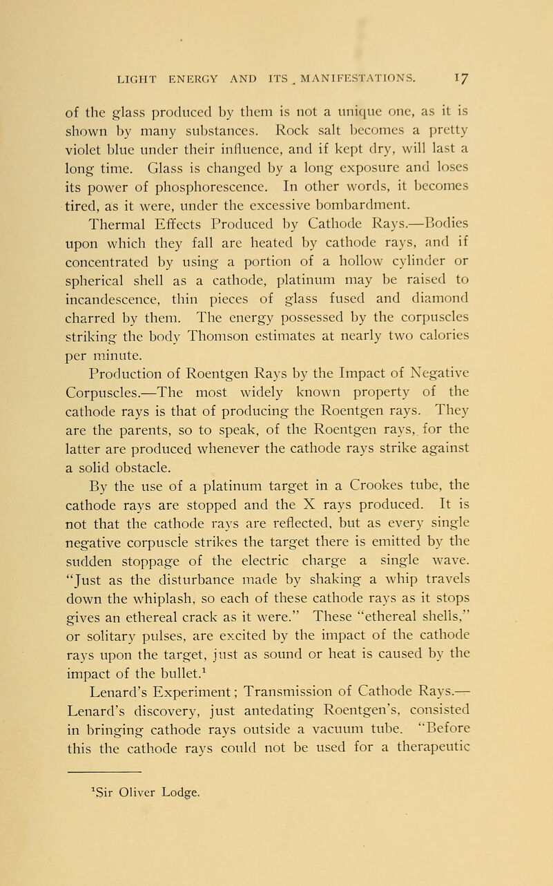 of the glass produced by them is not a unique one, as it is shown by many substances. Rock salt becomes a pretty violet blue under their influence, and if kept dry, will last a long time. Glass is changed by a long exposure and loses its power of phosphorescence. In other words, it becomes tired, as it were, under the excessive bombardment. Thermal Effects Produced by Cathode Rays.—Bodies upon which they fall are heated by cathode rays, and if concentrated by using a portion of a hollow cylinder or spherical shell as a cathode, platinum may be raised to incandescence, thin pieces of glass fused and diamond charred by them. The energy possessed by the corpuscles striking the body Thomson estimates at nearly two calories per minute. Production of Roentgen Rays by the Impact of Negative Corpuscles.—The most widely known property of the cathode rays is that of producing the Roentgen rays. They are the parents, so to speak, of the Roentgen rays, for the latter are produced whenever the cathode rays strike against a solid obstacle. By the use of a platinum target in a Crookes tube, the cathode rays are stopped and the X rays produced. It is not that the cathode rays are reflected, but as every single negative corpuscle strikes the target there is emitted by the sudden stoppage of the electric charge a single wave. Just as the disturbance made by shaking a whip travels down the whiplash, so each of these cathode rays as it stops gives an ethereal crack as it were. These ethereal shells, or solitary pulses, are excited by the impact of the cathode rays upon the target, just as sound or heat is caused by the impact of the bullet.1 Lenard's Experiment; Transmission of Cathode Rays.— Lenard's discovery, just antedating Roentgen's, consisted in bringing cathode rays outside a vacuum tube. Before this the cathode rays could not be used for a therapeutic