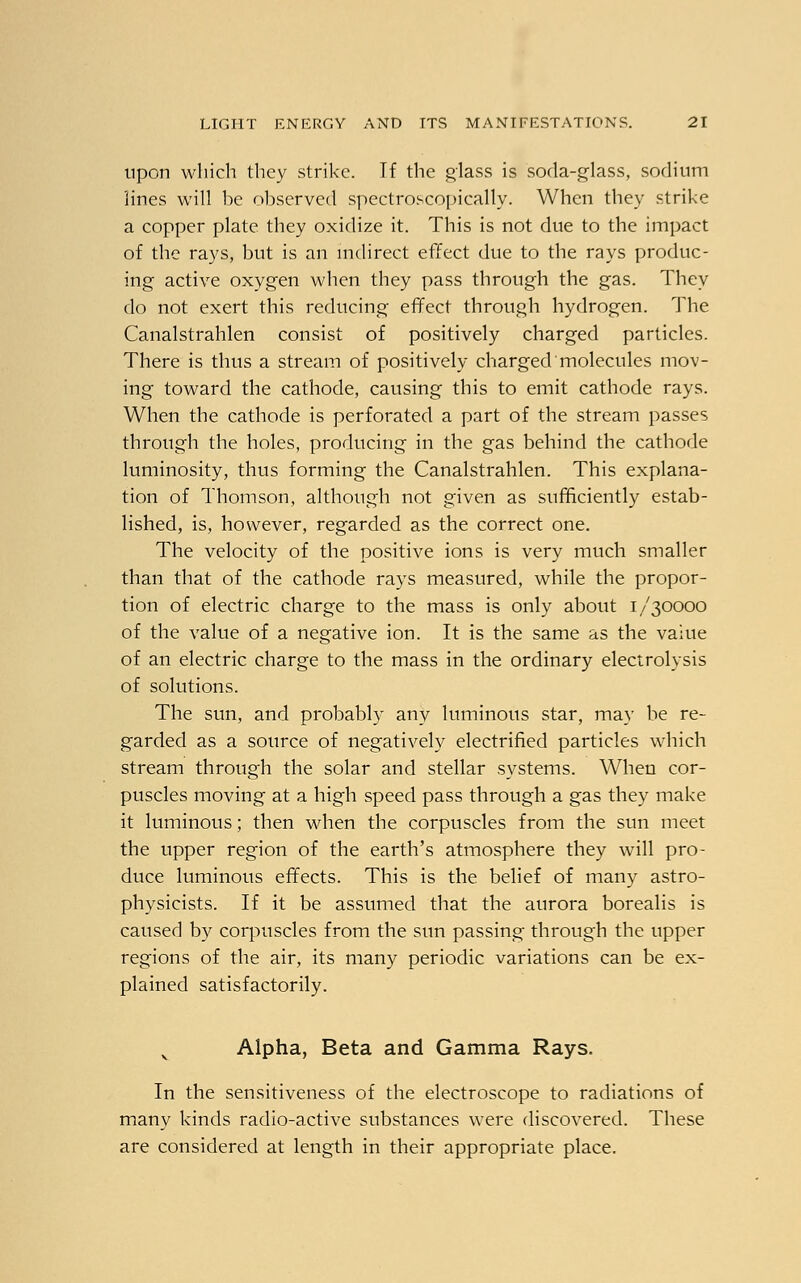 upon which they strike. If the glass is soda-glass, sodium lines will be observed spectroscopically. When they strike a copper plate they oxidize it. This is not due to the impact of the rays, but is an indirect effect due to the rays produc- ing active oxygen when they pass through the gas. They do not exert this reducing effect through hydrogen. The Canalstrahlen consist of positively charged particles. There is thus a stream of positively charged molecules mov- ing toward the cathode, causing this to emit cathode rays. When the cathode is perforated a part of the stream passes through the holes, producing in the gas behind the cathode luminosity, thus forming the Canalstrahlen. This explana- tion of Thomson, although not given as sufficiently estab- lished, is, however, regarded as the correct one. The velocity of the positive ions is very much smaller than that of the cathode rays measured, while the propor- tion of electric charge to the mass is only about 1/30000 of the value of a negative ion. It is the same as the value of an electric charge to the mass in the ordinary electrolysis of solutions. The sun, and probably any luminous star, may be re- garded as a source of negatively electrified particles which stream through the solar and stellar systems. When cor- puscles moving at a high speed pass through a gas they make it luminous; then when the corpuscles from the sun meet the upper region of the earth's atmosphere they will pro- duce luminous effects. This is the belief of many astro- physicists. If it be assumed that the aurora borealis is caused by corpuscles from the sun passing through the upper regions of the air, its many periodic variations can be ex- plained satisfactorily. Alpha, Beta and Gamma Rays. In the sensitiveness of the electroscope to radiations of many kinds radio-active substances were discovered. These are considered at length in their appropriate place.