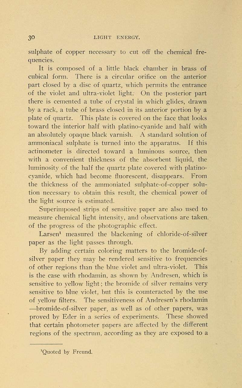 sulphate of copper necessary to cut oft the chemical fre- quencies. It is composed of a little black chamber in brass of cubical form. There is a circular orifice on the anterior part closed by a disc of quartz, which permits the entrance of the violet and ultra-violet light. On the posterior part there is cemented a tube of crystal in which glides, drawn by a rack, a tube of brass closed in its anterior portion by a plate of quartz. This plate is covered on the face that looks toward the interior half with platino-cyanide and half with an absolutely opaque black varnish. A standard solution of ammoniacal sulphate is turned into the apparatus. If this actinometer is directed toward a luminous source, then with a convenient thickness of the absorbent liquid, the luminosity of the half the quartz plate covered with platino- cyanide, which had become fluorescent, disappears. From the thickness of the ammoniated sulphate-of-copper solu- tion necessary to obtain this result, the chemical power of the light source is estimated. Superimposed strips of sensitive paper are also used to measure chemical light intensity, and observations are taken, of the progress of the photographic effect. Larsen1 measured the blackening of chloride-of-silver paper as the light passes through. By adding certain coloring matters to the bromide-of- silver paper they may be rendered sensitive to frequencies of other regions than the blue violet and ultra-violet. This is the case with rhodamin, as shown by Andresen, which is sensitive to yellow light; the bromide of silver remains very sensitive to blue violet, but this is counteracted by the use of yellow filters. The sensitiveness of Andresen's rhodamin ■—bromide-of-silver paper, as well as of other papers, was proved by Eder in a series of experiments. These showed that certain photometer papers are affected by the different regions of the spectrum, according as they are exposed to a Quoted by Freund.