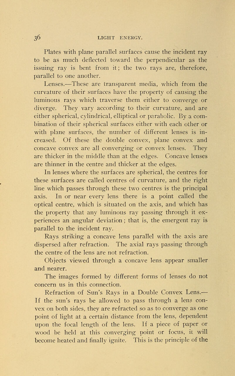 Plates with plane parallel surfaces cause the incident ray to be as much deflected toward the perpendicular as the issuing ray is bent from it; the two rays are, therefore, parallel to one another. Lenses.—These are transparent media, which from the curvature of their surfaces have the property of causing the luminous rays which traverse them either to converge or diverge. They vary according to their curvature, and are either spherical, cylindrical, elliptical or parabolic. By a com- bination of their spherical surfaces either with each other or with plane surfaces, the number of different lenses is in- creased. Of these the double convex, plane convex and concave convex are all converging or convex lenses. They are thicker in the middle than at the edges. Concave lenses are thinner in the centre and thicker at the edges. In lenses where the surfaces are spherical, the centres for these surfaces are called centres of curvature, and the right line which passes through these two centres is the principal axis. In or near every lens there is a point called the optical centre, which is situated on the axis, and which has the property that any luminous ray passing through it ex- periences an angular deviation; that is, the emergent ray is parallel to the incident ray. Rays striking a concave lens parallel with the axis are dispersed after refraction. The axial rays passing through the centre of the lens are not refraction. Objects viewed through a concave lens appear smaller and nearer. The images formed by different forms of lenses do not concern us in this connection. Refraction of Sun's Rays in a Double Convex Lens.— If the sun's rays be allowed to pass through a lens con- vex on both sides, they are refracted so as to converge as one point of light at a certain distance from the lens, dependent upon the focal length of the lens. If a piece of paper or wood be held at this converging point or focus, it will become heated and finally ignite. This is the principle of the