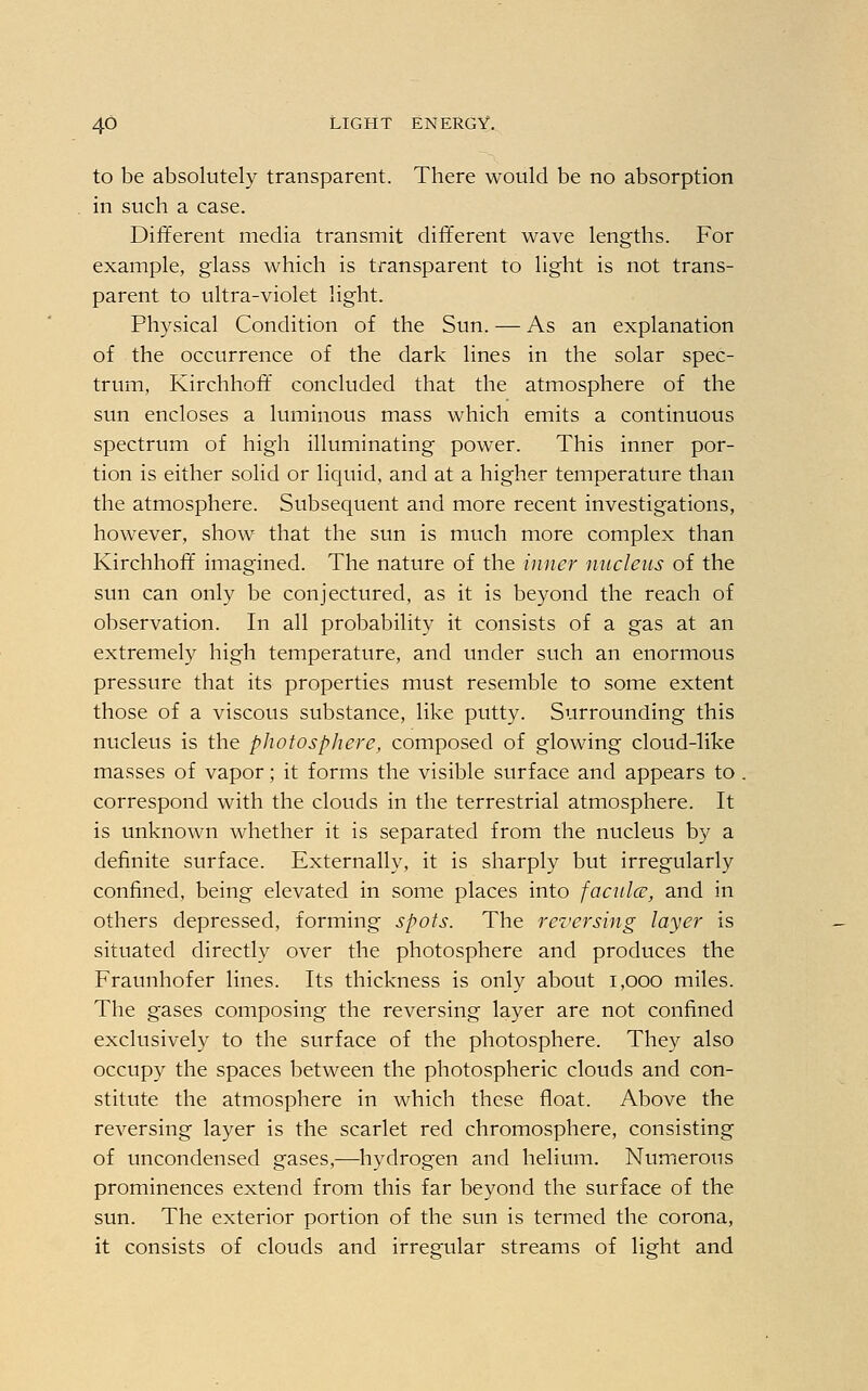 to be absolutely transparent. There would be no absorption in such a case. Different media transmit different wave lengths. For example, glass which is transparent to light is not trans- parent to ultra-violet light. Physical Condition of the Sun. — As an explanation of the occurrence of the dark lines in the solar spec- trum, Kirchhoff concluded that the atmosphere of the sun encloses a luminous mass which emits a continuous spectrum of high illuminating power. This inner por- tion is either solid or liquid, and at a higher temperature than the atmosphere. Subsequent and more recent investigations, however, show that the sun is much more complex than Kirchhoff imagined. The nature of the inner nucleus of the sun can only be conjectured, as it is beyond the reach of observation. In all probability it consists of a gas at an extremely high temperature, and under such an enormous pressure that its properties must resemble to some extent those of a viscous substance, like putty. Surrounding this nucleus is the photosphere, composed of glowing cloud-like masses of vapor; it forms the visible surface and appears to correspond with the clouds in the terrestrial atmosphere. It is unknown whether it is separated from the nucleus by a definite surface. Externally, it is sharply but irregularly confined, being elevated in some places into faculce, and in others depressed, forming spots. The reversing layer is situated directly over the photosphere and produces the Fraunhofer lines. Its thickness is only about 1,000 miles. The gases composing the reversing layer are not confined exclusively to the surface of the photosphere. They also occupy the spaces between the photospheric clouds and con- stitute the atmosphere in which these float. Above the reversing layer is the scarlet red chromosphere, consisting of uncondensed gases,-—hydrogen and helium. Numerous prominences extend from this far beyond the surface of the sun. The exterior portion of the sun is termed the corona, it consists of clouds and irregular streams of light and