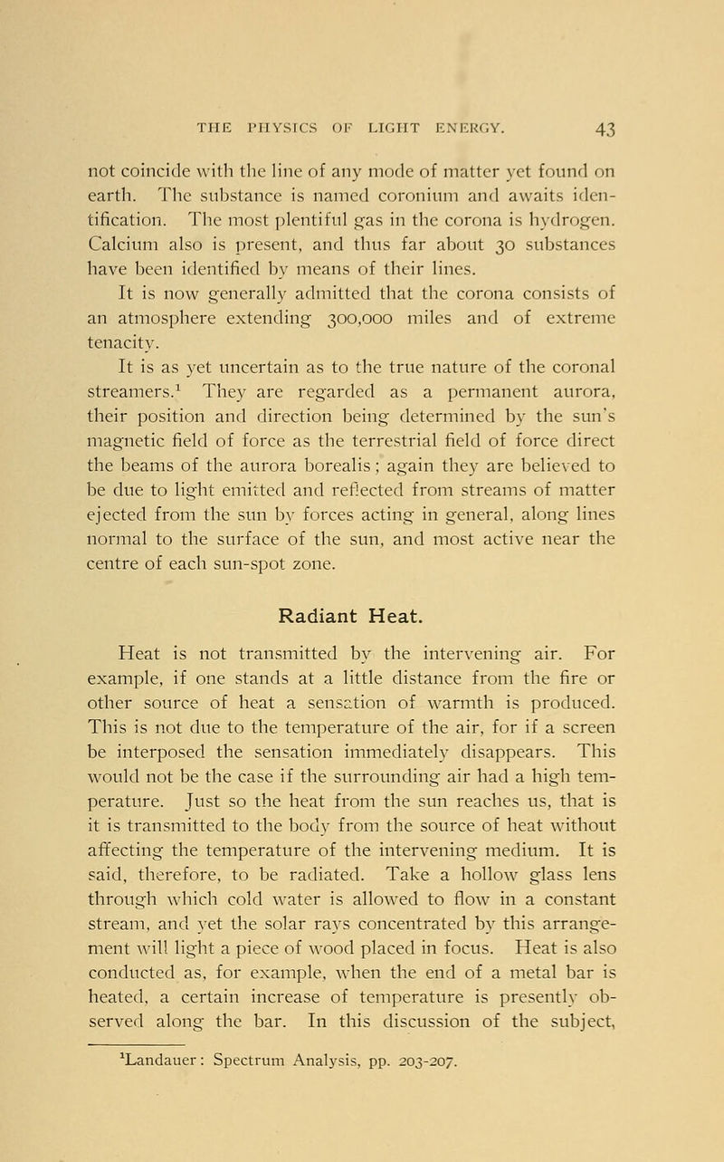 not coincide with the line of any mode of matter yet found on earth. The substance is named coronium and awaits iden- tification. The most plentiful gas in the corona is hydrogen. Calcium also is present, and thus far about 30 substances have been identified by means of their lines. It is now generally admitted that the corona consists of an atmosphere extending 300,000 miles and of extreme tenacity. It is as yet uncertain as to the true nature of the coronal streamers.1 They are regarded as a permanent aurora, their position and direction being determined by the sun's magnetic field of force as the terrestrial field of force direct the beams of the aurora borealis; again they are believed to be due to light emitted and reflected from streams of matter ejected from the sun by forces acting in general, along lines normal to the surface of the sun, and most active near the centre of each sun-spot zone. Radiant Heat. Heat is not transmitted by the intervening air. For example, if one stands at a little distance from the fire or other source of heat a sensation of warmth is produced. This is not due to the temperature of the air, for if a screen be interposed the sensation immediately disappears. This would not be the case if the surrounding air had a high tem- perature. Just so the heat from the sun reaches us, that is it is transmitted to the body from the source of heat without affecting the temperature of the intervening medium. It is said, therefore, to be radiated. Take a hollow glass lens through which cold water is allowed to flow in a constant stream, and yet the solar rays concentrated by this arrange- ment will light a piece of wood placed in focus. Heat is also conducted as, for example, when the end of a metal bar is heated, a certain increase of temperature is presently ob- served along the bar. In this discussion of the subject, ^andauer: Spectrum Analysis, pp. 203-207.