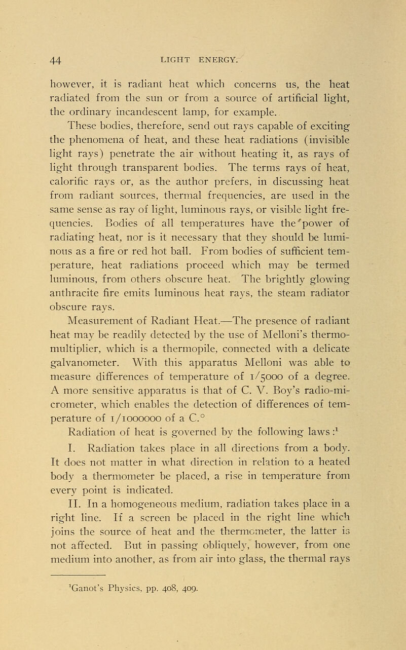 however, it is radiant heat which concerns us, the heat radiated from the sun or from a source of artificial light, the ordinary incandescent lamp, for example. These bodies, therefore, send out rays capable of exciting the phenomena of heat, and these heat radiations (invisible light rays) penetrate the air without heating it, as rays of light through transparent bodies. The terms rays of heat, calorific rays or, as the author prefers, in discussing heat from radiant sources, thermal frequencies, are used in the same sense as ray of light, luminous rays, or visible light fre- quencies. Bodies of all temperatures have the'power of radiating heat, nor is it necessary that they should be lumi- nous as a fire or red hot ball. From bodies of sufficient tem- perature, heat radiations proceed which may be termed luminous, from others obscure heat. The brightly glowing anthracite fire emits luminous heat rays, the steam radiator obscure rays. Measurement of Radiant Heat.—The presence of radiant heat may be readily detected by the use of Melloni's thermo- multiplier, which is a thermopile, connected with a delicate galvanometer. With this apparatus Melloni was able to measure differences of temperature of 1/5000 of a degree. A more sensitive apparatus is that of C. V. Boy's radio-mi- crometer, which enables the detection of differences of tem- perature of 1/1000000 of a C.° Radiation of heat is governed by the following laws i1 I. Radiation takes place in all directions from a body. It does not matter in what direction in relation to a heated body a thermometer be placed, a rise in temperature from every point is indicated. II. In a homogeneous medium, radiation takes place in a right line. If a screen be placed in the right line which joins the source of heat and the thermometer, the latter is not affected. But in passing obliquely, however, from one medium into another, as from air into glass, the thermal rays