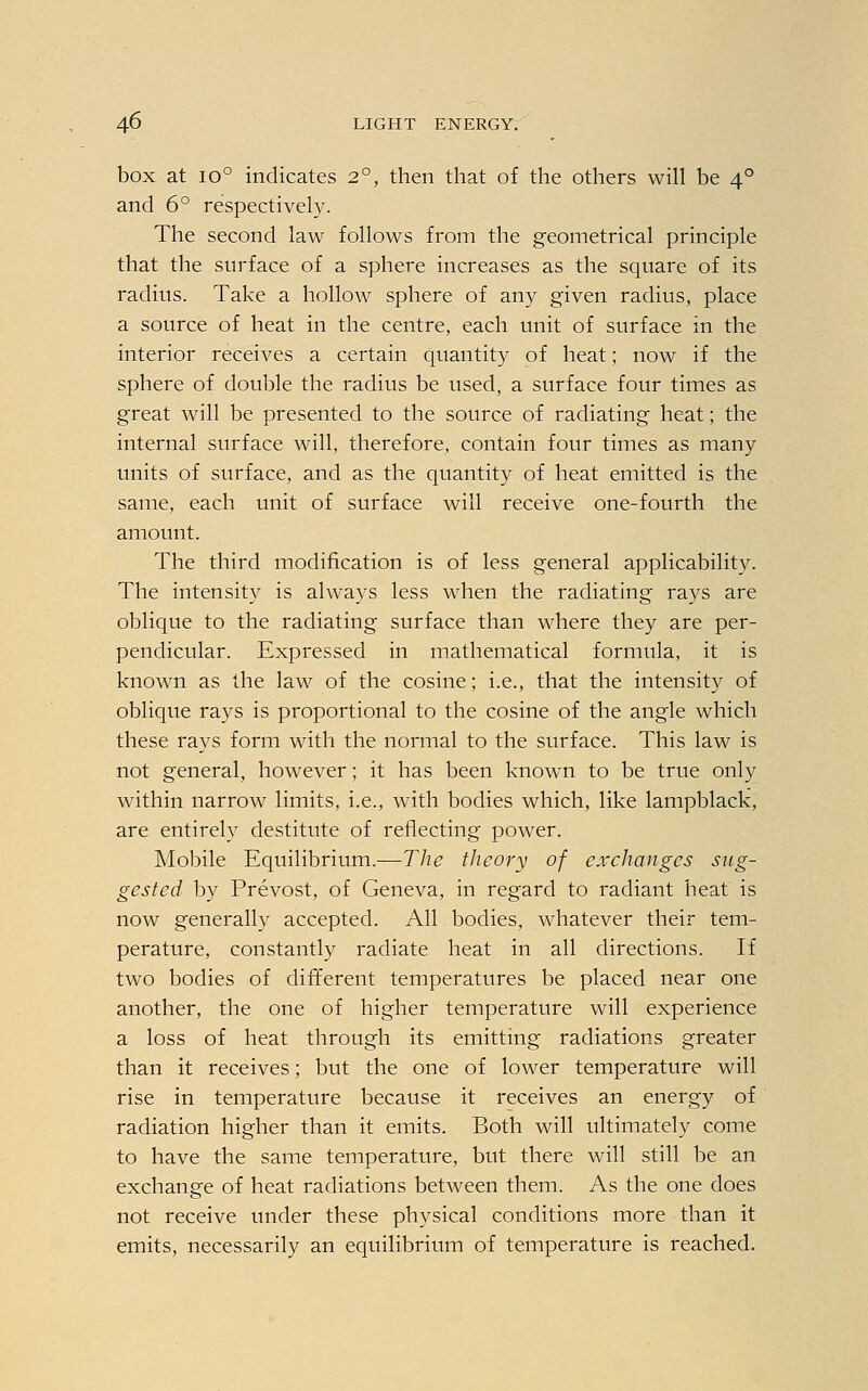 box at io° indicates 2°, then that of the others will be 40 and 6° respectively. The second law follows from the geometrical principle that the surface of a sphere increases as the square of its radius. Take a hollow sphere of any given radius, place a source of heat in the centre, each unit of surface in the interior receives a certain quantity of heat; now if the sphere of double the radius be used, a surface four times as great will be presented to the source of radiating heat; the internal surface will, therefore, contain four times as many units of surface, and as the quantity of heat emitted is the same, each unit of surface will receive one-fourth the amount. The third modification is of less general applicability. The intensity is always less when the radiating rays are oblique to the radiating surface than where they are per- pendicular. Expressed in mathematical formula, it is known as the law of the cosine; i.e., that the intensity of oblique rays is proportional to the cosine of the angle which these rays form with the normal to the surface. This law is not general, however; it has been known to be true only within narrow limits, i.e., with bodies which, like lampblack, are entirely destitute of reflecting power. Mobile Equilibrium.—The theory of exchanges sug- gested by Prevost, of Geneva, in regard to radiant heat is now generally accepted. All bodies, whatever their tem- perature, constantly radiate heat in all directions. If two bodies of different temperatures be placed near one another, the one of higher temperature will experience a loss of heat through its emitting radiations greater than it receives; but the one of lower temperature will rise in temperature because it receives an energy of radiation higher than it emits. Both will ultimately come to have the same temperature, but there will still be an exchange of heat radiations between them. As the one does not receive under these physical conditions more than it emits, necessarily an equilibrium of temperature is reached.