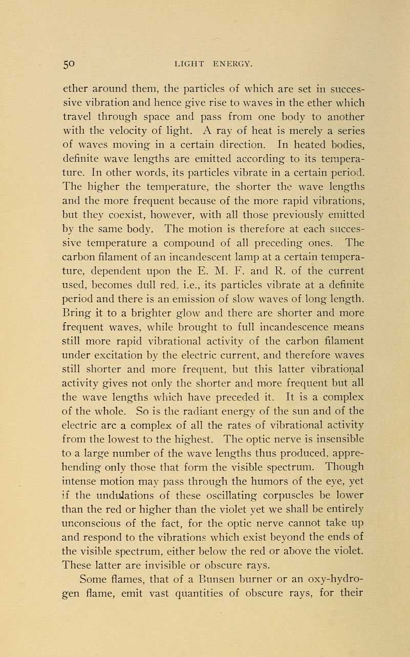 ether around them, the particles of which are set in succes- sive vibration and hence give rise to waves in the ether which travel through space and pass from one body to another with the velocity of light. A ray of heat is merely a series of waves moving in a certain direction. In heated bodies, definite wave lengths are emitted according to its tempera- ture. In other words, its particles vibrate in a certain period. The higher the temperature, the shorter the. wave lengths and the more frequent because of the more rapid vibrations, but they coexist, however, with all those previously emitted by the same body. The motion is therefore at each succes- sive temperature a compound of all preceding ones. The carbon filament of an incandescent lamp at a certain tempera- ture, dependent upon the E. M. F. and R. of the current used, becomes dull red. i.e., its particles vibrate at a definite period and there is an emission of slow waves of long length. Bring it to a brighter glow and there are shorter and more frequent waves, while brought to full incandescence means still more rapid vibrational activity of the carbon filament under excitation by the electric current, and therefore waves still shorter and more frequent, but this latter vibrational activity gives not only the shorter and more frequent but all the wave lengths which have preceded it. It is a complex of the whole. So is the radiant energy of the sun and of the electric arc a complex of all the rates of vibrational activity from the lowest to the highest. The optic nerve is insensible to a large number of the wave lengths thus produced, appre- hending only those that form the visible spectrum. Though intense motion may pass through the humors of the eye, yet if the undulations of these oscillating corpuscles be lower than the red or higher than the violet yet we shall be entirely unconscious of the fact, for the optic nerve cannot take up and respond to the vibrations which exist beyond the ends of the visible spectrum, either below the red or above the violet. These latter are invisible or obscure rays. Some flames, that of a Bunsen burner or an oxy-hydro- gen flame, emit vast quantities of obscure rays, for their